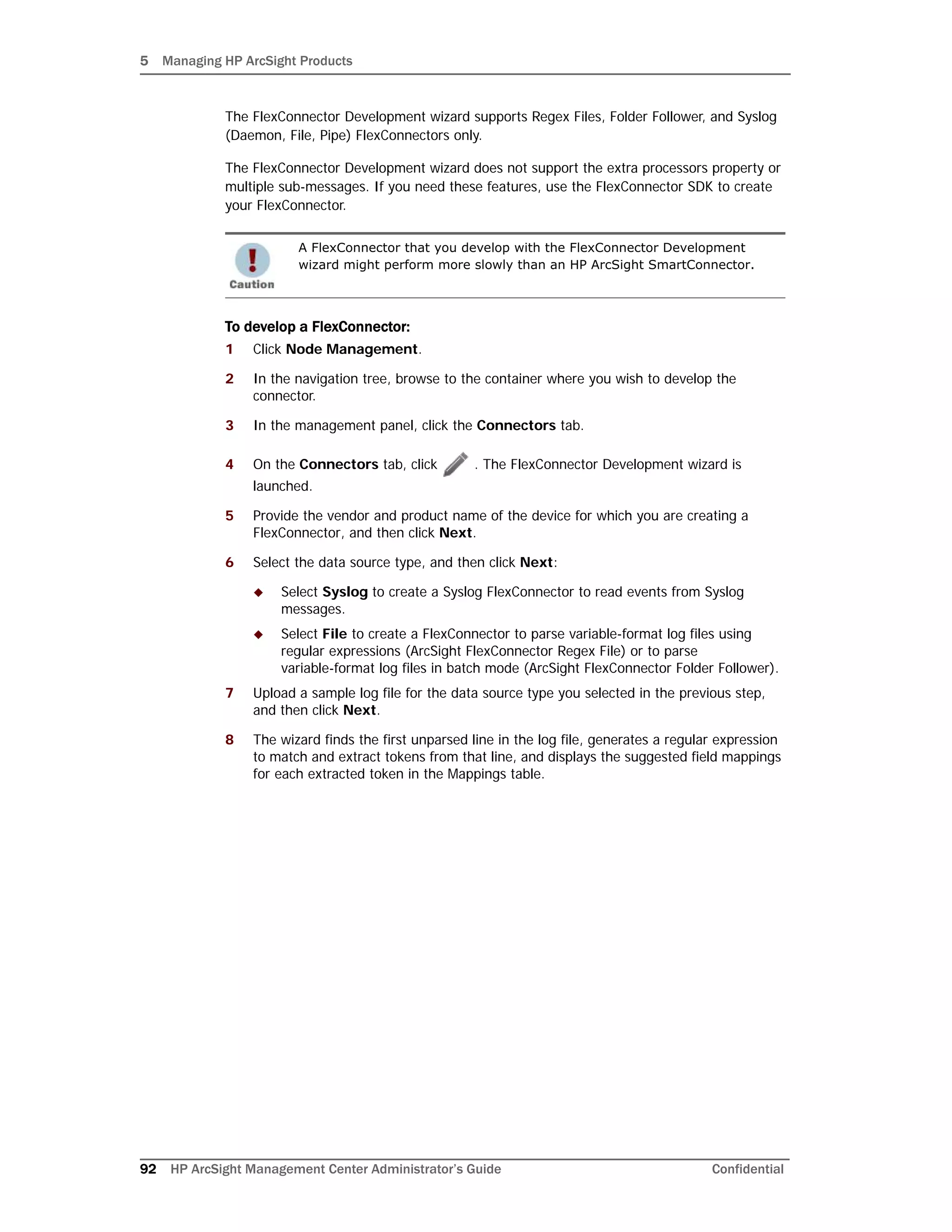 5 Managing HP ArcSight Products
92 HP ArcSight Management Center Administrator’s Guide Confidential
The FlexConnector Development wizard supports Regex Files, Folder Follower, and Syslog
(Daemon, File, Pipe) FlexConnectors only.
The FlexConnector Development wizard does not support the extra processors property or
multiple sub-messages. If you need these features, use the FlexConnector SDK to create
your FlexConnector.
To develop a FlexConnector:
1 Click Node Management.
2 In the navigation tree, browse to the container where you wish to develop the
connector.
3 In the management panel, click the Connectors tab.
4 On the Connectors tab, click . The FlexConnector Development wizard is
launched.
5 Provide the vendor and product name of the device for which you are creating a
FlexConnector, and then click Next.
6 Select the data source type, and then click Next:
 Select Syslog to create a Syslog FlexConnector to read events from Syslog
messages.
 Select File to create a FlexConnector to parse variable-format log files using
regular expressions (ArcSight FlexConnector Regex File) or to parse
variable-format log files in batch mode (ArcSight FlexConnector Folder Follower).
7 Upload a sample log file for the data source type you selected in the previous step,
and then click Next.
8 The wizard finds the first unparsed line in the log file, generates a regular expression
to match and extract tokens from that line, and displays the suggested field mappings
for each extracted token in the Mappings table.
A FlexConnector that you develop with the FlexConnector Development
wizard might perform more slowly than an HP ArcSight SmartConnector.
 