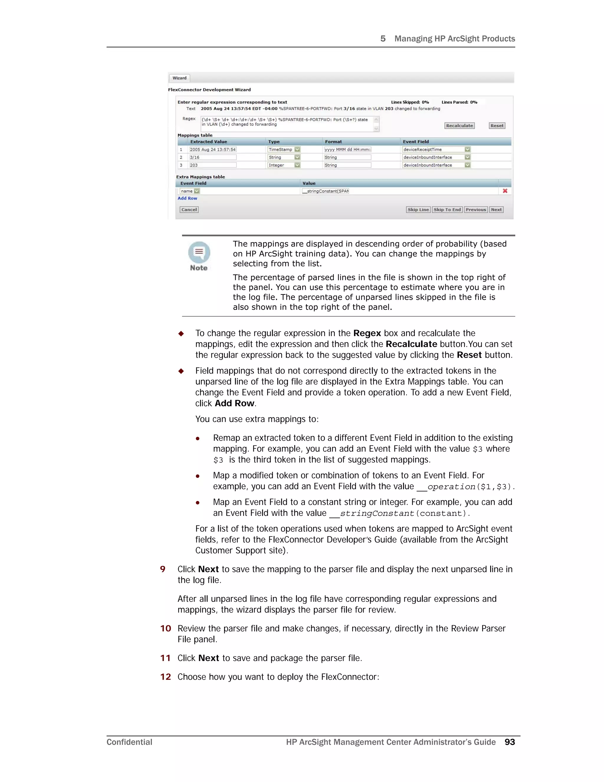5 Managing HP ArcSight Products
Confidential HP ArcSight Management Center Administrator’s Guide 93
 To change the regular expression in the Regex box and recalculate the
mappings, edit the expression and then click the Recalculate button.You can set
the regular expression back to the suggested value by clicking the Reset button.
 Field mappings that do not correspond directly to the extracted tokens in the
unparsed line of the log file are displayed in the Extra Mappings table. You can
change the Event Field and provide a token operation. To add a new Event Field,
click Add Row.
You can use extra mappings to:
 Remap an extracted token to a different Event Field in addition to the existing
mapping. For example, you can add an Event Field with the value $3 where
$3 is the third token in the list of suggested mappings.
 Map a modified token or combination of tokens to an Event Field. For
example, you can add an Event Field with the value __operation($1,$3).
 Map an Event Field to a constant string or integer. For example, you can add
an Event Field with the value __stringConstant(constant).
For a list of the token operations used when tokens are mapped to ArcSight event
fields, refer to the FlexConnector Developer’s Guide (available from the ArcSight
Customer Support site).
9 Click Next to save the mapping to the parser file and display the next unparsed line in
the log file.
After all unparsed lines in the log file have corresponding regular expressions and
mappings, the wizard displays the parser file for review.
10 Review the parser file and make changes, if necessary, directly in the Review Parser
File panel.
11 Click Next to save and package the parser file.
12 Choose how you want to deploy the FlexConnector:
The mappings are displayed in descending order of probability (based
on HP ArcSight training data). You can change the mappings by
selecting from the list.
The percentage of parsed lines in the file is shown in the top right of
the panel. You can use this percentage to estimate where you are in
the log file. The percentage of unparsed lines skipped in the file is
also shown in the top right of the panel.
 