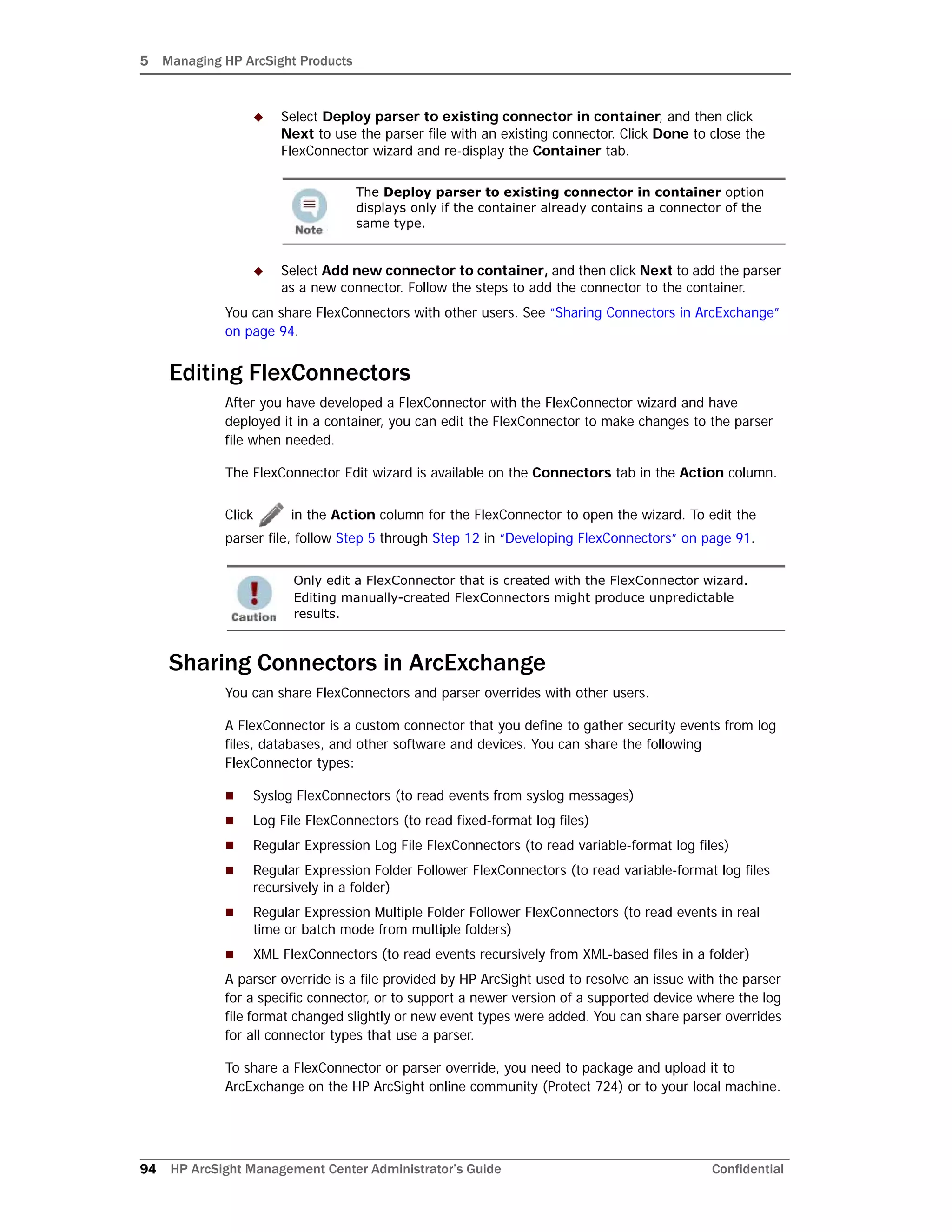 5 Managing HP ArcSight Products
94 HP ArcSight Management Center Administrator’s Guide Confidential
 Select Deploy parser to existing connector in container, and then click
Next to use the parser file with an existing connector. Click Done to close the
FlexConnector wizard and re-display the Container tab.
 Select Add new connector to container, and then click Next to add the parser
as a new connector. Follow the steps to add the connector to the container.
You can share FlexConnectors with other users. See “Sharing Connectors in ArcExchange”
on page 94.
Editing FlexConnectors
After you have developed a FlexConnector with the FlexConnector wizard and have
deployed it in a container, you can edit the FlexConnector to make changes to the parser
file when needed.
The FlexConnector Edit wizard is available on the Connectors tab in the Action column.
Click in the Action column for the FlexConnector to open the wizard. To edit the
parser file, follow Step 5 through Step 12 in “Developing FlexConnectors” on page 91.
Sharing Connectors in ArcExchange
You can share FlexConnectors and parser overrides with other users.
A FlexConnector is a custom connector that you define to gather security events from log
files, databases, and other software and devices. You can share the following
FlexConnector types:
 Syslog FlexConnectors (to read events from syslog messages)
 Log File FlexConnectors (to read fixed-format log files)
 Regular Expression Log File FlexConnectors (to read variable-format log files)
 Regular Expression Folder Follower FlexConnectors (to read variable-format log files
recursively in a folder)
 Regular Expression Multiple Folder Follower FlexConnectors (to read events in real
time or batch mode from multiple folders)
 XML FlexConnectors (to read events recursively from XML-based files in a folder)
A parser override is a file provided by HP ArcSight used to resolve an issue with the parser
for a specific connector, or to support a newer version of a supported device where the log
file format changed slightly or new event types were added. You can share parser overrides
for all connector types that use a parser.
To share a FlexConnector or parser override, you need to package and upload it to
ArcExchange on the HP ArcSight online community (Protect 724) or to your local machine.
The Deploy parser to existing connector in container option
displays only if the container already contains a connector of the
same type.
Only edit a FlexConnector that is created with the FlexConnector wizard.
Editing manually-created FlexConnectors might produce unpredictable
results.
 