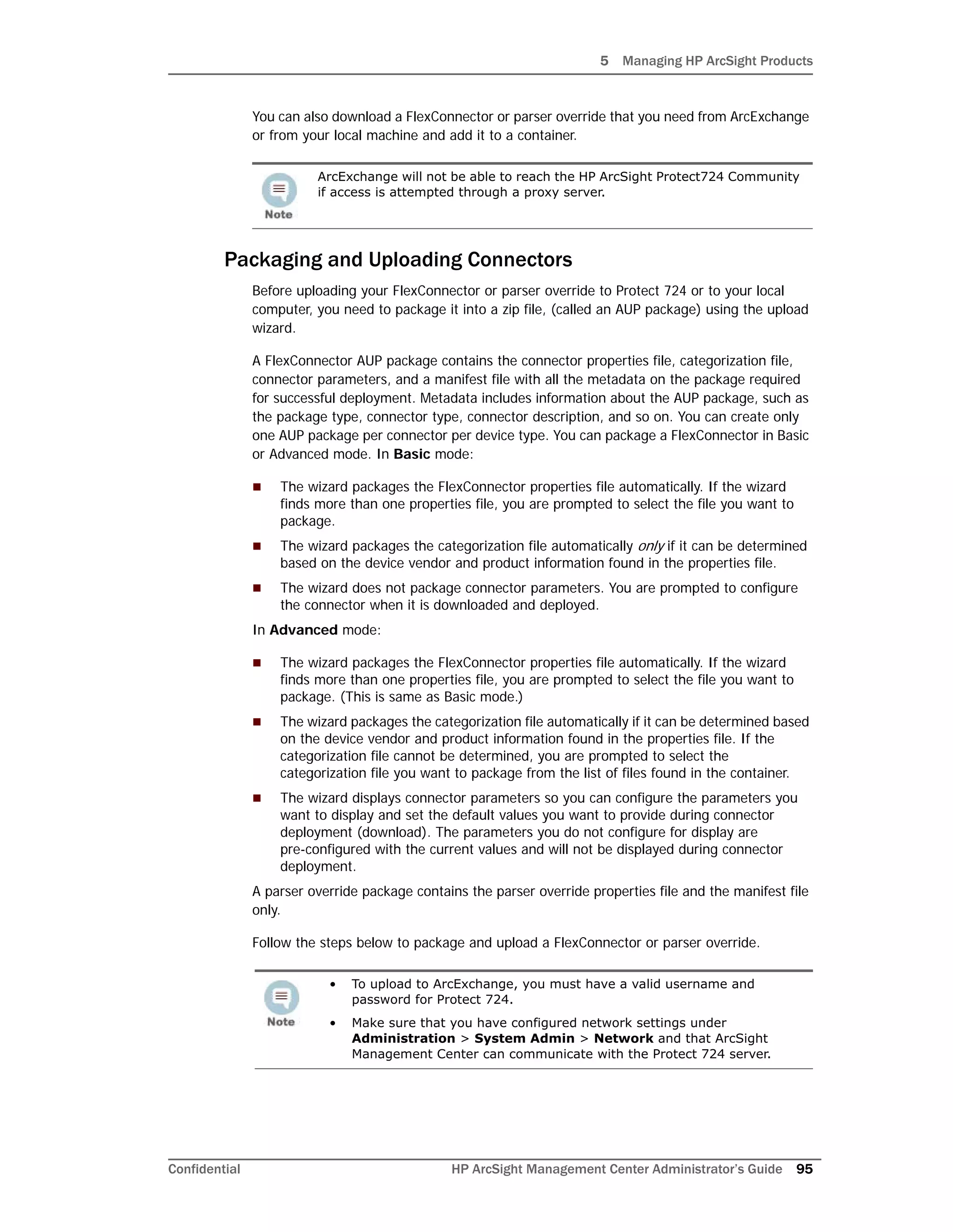 5 Managing HP ArcSight Products
Confidential HP ArcSight Management Center Administrator’s Guide 95
You can also download a FlexConnector or parser override that you need from ArcExchange
or from your local machine and add it to a container.
Packaging and Uploading Connectors
Before uploading your FlexConnector or parser override to Protect 724 or to your local
computer, you need to package it into a zip file, (called an AUP package) using the upload
wizard.
A FlexConnector AUP package contains the connector properties file, categorization file,
connector parameters, and a manifest file with all the metadata on the package required
for successful deployment. Metadata includes information about the AUP package, such as
the package type, connector type, connector description, and so on. You can create only
one AUP package per connector per device type. You can package a FlexConnector in Basic
or Advanced mode. In Basic mode:
 The wizard packages the FlexConnector properties file automatically. If the wizard
finds more than one properties file, you are prompted to select the file you want to
package.
 The wizard packages the categorization file automatically only if it can be determined
based on the device vendor and product information found in the properties file.
 The wizard does not package connector parameters. You are prompted to configure
the connector when it is downloaded and deployed.
In Advanced mode:
 The wizard packages the FlexConnector properties file automatically. If the wizard
finds more than one properties file, you are prompted to select the file you want to
package. (This is same as Basic mode.)
 The wizard packages the categorization file automatically if it can be determined based
on the device vendor and product information found in the properties file. If the
categorization file cannot be determined, you are prompted to select the
categorization file you want to package from the list of files found in the container.
 The wizard displays connector parameters so you can configure the parameters you
want to display and set the default values you want to provide during connector
deployment (download). The parameters you do not configure for display are
pre-configured with the current values and will not be displayed during connector
deployment.
A parser override package contains the parser override properties file and the manifest file
only.
Follow the steps below to package and upload a FlexConnector or parser override.
ArcExchange will not be able to reach the HP ArcSight Protect724 Community
if access is attempted through a proxy server.
• To upload to ArcExchange, you must have a valid username and
password for Protect 724.
• Make sure that you have configured network settings under
Administration > System Admin > Network and that ArcSight
Management Center can communicate with the Protect 724 server.
 