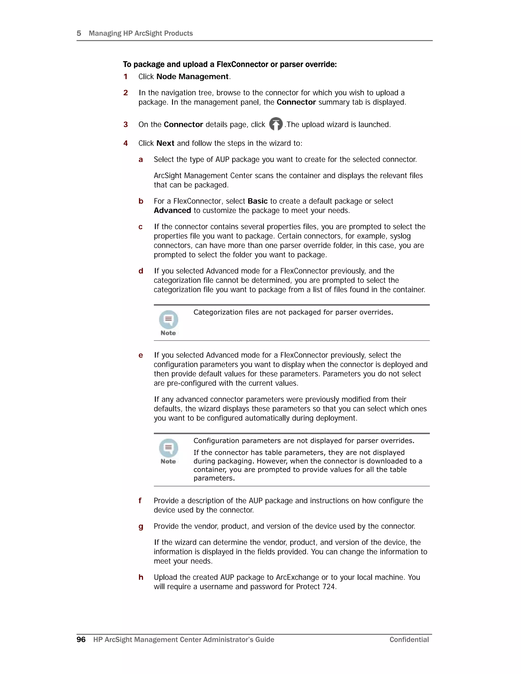 5 Managing HP ArcSight Products
96 HP ArcSight Management Center Administrator’s Guide Confidential
To package and upload a FlexConnector or parser override:
1 Click Node Management.
2 In the navigation tree, browse to the connector for which you wish to upload a
package. In the management panel, the Connector summary tab is displayed.
3 On the Connector details page, click .The upload wizard is launched.
4 Click Next and follow the steps in the wizard to:
a Select the type of AUP package you want to create for the selected connector.
ArcSight Management Center scans the container and displays the relevant files
that can be packaged.
b For a FlexConnector, select Basic to create a default package or select
Advanced to customize the package to meet your needs.
c If the connector contains several properties files, you are prompted to select the
properties file you want to package. Certain connectors, for example, syslog
connectors, can have more than one parser override folder, in this case, you are
prompted to select the folder you want to package.
d If you selected Advanced mode for a FlexConnector previously, and the
categorization file cannot be determined, you are prompted to select the
categorization file you want to package from a list of files found in the container.
e If you selected Advanced mode for a FlexConnector previously, select the
configuration parameters you want to display when the connector is deployed and
then provide default values for these parameters. Parameters you do not select
are pre-configured with the current values.
If any advanced connector parameters were previously modified from their
defaults, the wizard displays these parameters so that you can select which ones
you want to be configured automatically during deployment.
f Provide a description of the AUP package and instructions on how configure the
device used by the connector.
g Provide the vendor, product, and version of the device used by the connector.
If the wizard can determine the vendor, product, and version of the device, the
information is displayed in the fields provided. You can change the information to
meet your needs.
h Upload the created AUP package to ArcExchange or to your local machine. You
will require a username and password for Protect 724.
Categorization files are not packaged for parser overrides.
Configuration parameters are not displayed for parser overrides.
If the connector has table parameters, they are not displayed
during packaging. However, when the connector is downloaded to a
container, you are prompted to provide values for all the table
parameters.
 