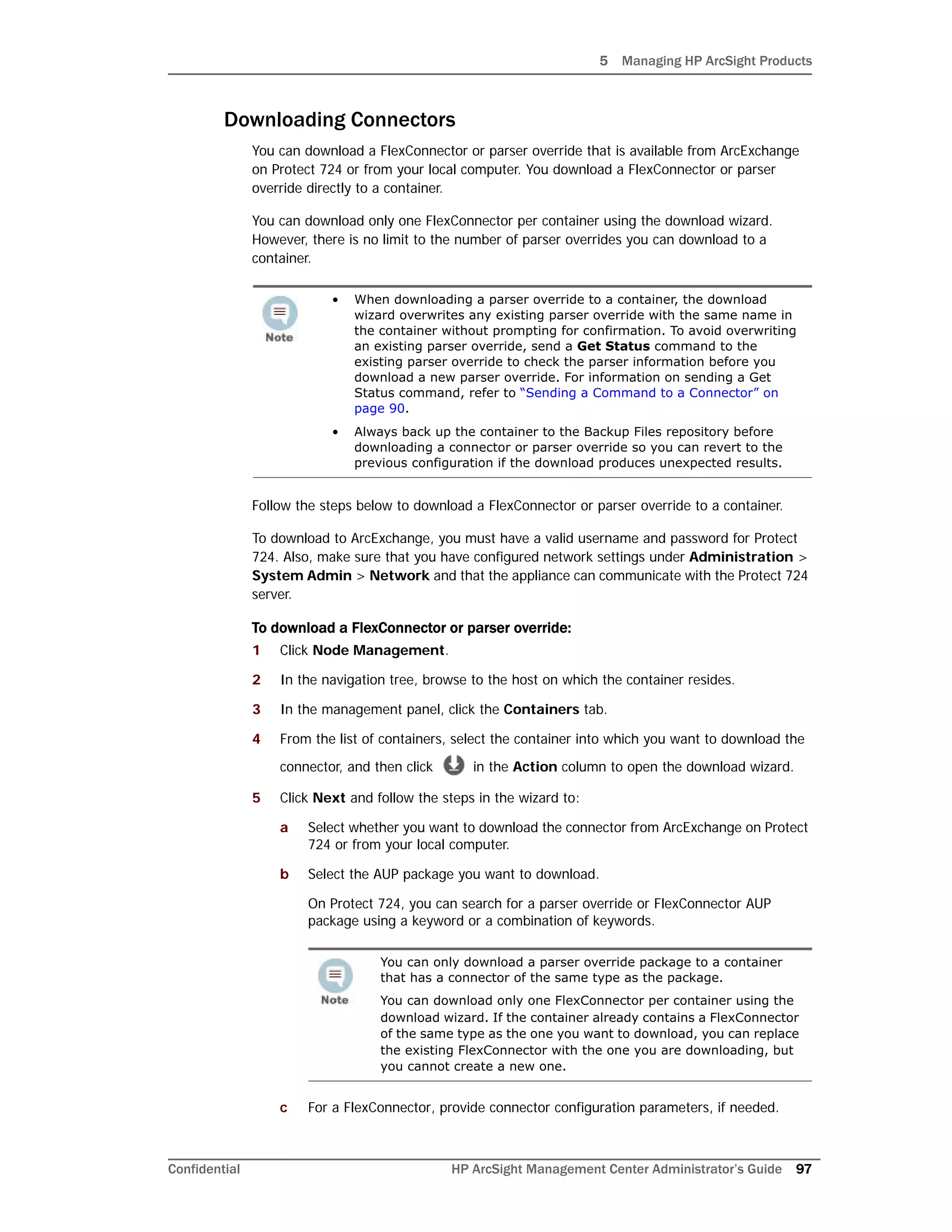 5 Managing HP ArcSight Products
Confidential HP ArcSight Management Center Administrator’s Guide 97
Downloading Connectors
You can download a FlexConnector or parser override that is available from ArcExchange
on Protect 724 or from your local computer. You download a FlexConnector or parser
override directly to a container.
You can download only one FlexConnector per container using the download wizard.
However, there is no limit to the number of parser overrides you can download to a
container.
Follow the steps below to download a FlexConnector or parser override to a container.
To download to ArcExchange, you must have a valid username and password for Protect
724. Also, make sure that you have configured network settings under Administration >
System Admin > Network and that the appliance can communicate with the Protect 724
server.
To download a FlexConnector or parser override:
1 Click Node Management.
2 In the navigation tree, browse to the host on which the container resides.
3 In the management panel, click the Containers tab.
4 From the list of containers, select the container into which you want to download the
connector, and then click in the Action column to open the download wizard.
5 Click Next and follow the steps in the wizard to:
a Select whether you want to download the connector from ArcExchange on Protect
724 or from your local computer.
b Select the AUP package you want to download.
On Protect 724, you can search for a parser override or FlexConnector AUP
package using a keyword or a combination of keywords.
c For a FlexConnector, provide connector configuration parameters, if needed.
• When downloading a parser override to a container, the download
wizard overwrites any existing parser override with the same name in
the container without prompting for confirmation. To avoid overwriting
an existing parser override, send a Get Status command to the
existing parser override to check the parser information before you
download a new parser override. For information on sending a Get
Status command, refer to “Sending a Command to a Connector” on
page 90.
• Always back up the container to the Backup Files repository before
downloading a connector or parser override so you can revert to the
previous configuration if the download produces unexpected results.
You can only download a parser override package to a container
that has a connector of the same type as the package.
You can download only one FlexConnector per container using the
download wizard. If the container already contains a FlexConnector
of the same type as the one you want to download, you can replace
the existing FlexConnector with the one you are downloading, but
you cannot create a new one.
 