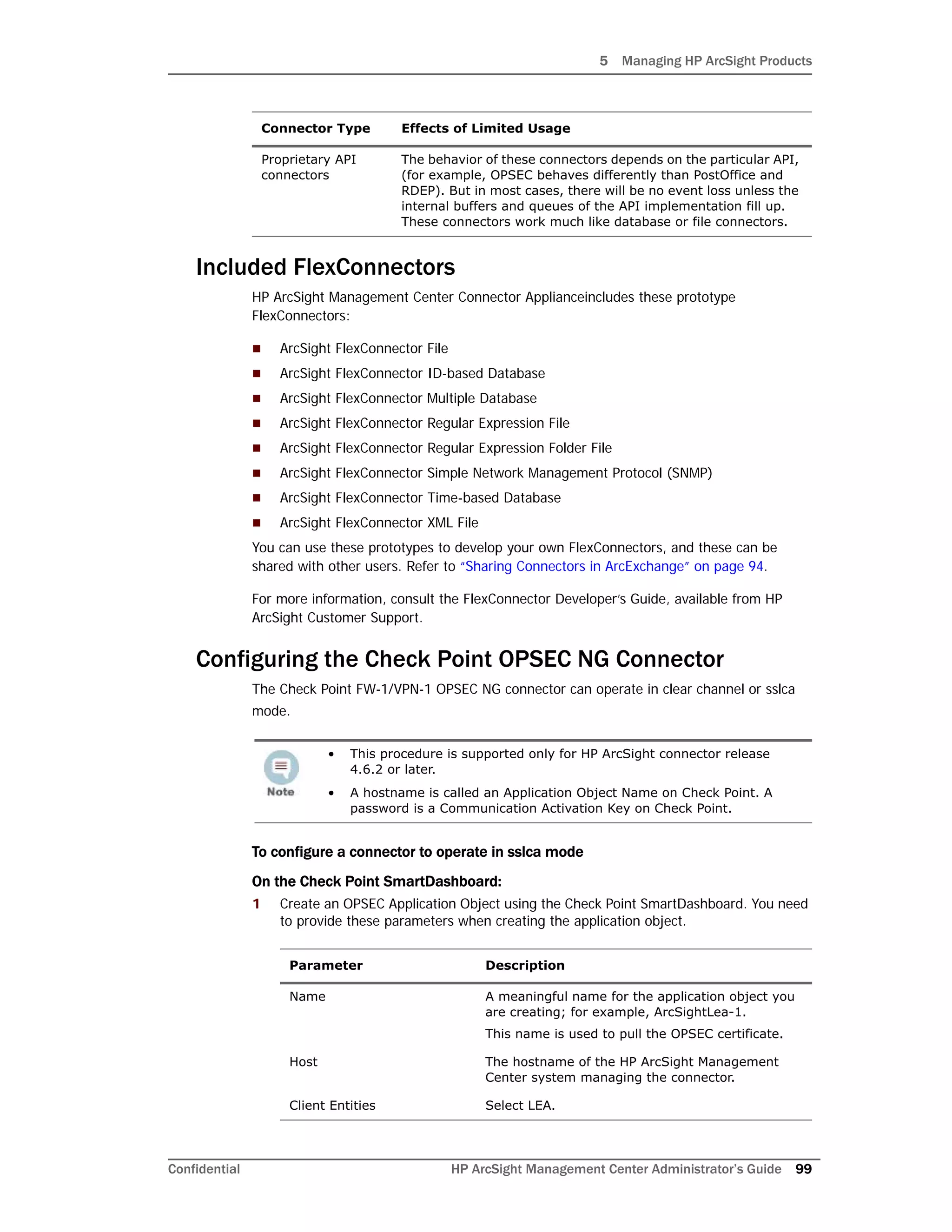 5 Managing HP ArcSight Products
Confidential HP ArcSight Management Center Administrator’s Guide 99
Included FlexConnectors
HP ArcSight Management Center Connector Applianceincludes these prototype
FlexConnectors:
 ArcSight FlexConnector File
 ArcSight FlexConnector ID-based Database
 ArcSight FlexConnector Multiple Database
 ArcSight FlexConnector Regular Expression File
 ArcSight FlexConnector Regular Expression Folder File
 ArcSight FlexConnector Simple Network Management Protocol (SNMP)
 ArcSight FlexConnector Time-based Database
 ArcSight FlexConnector XML File
You can use these prototypes to develop your own FlexConnectors, and these can be
shared with other users. Refer to “Sharing Connectors in ArcExchange” on page 94.
For more information, consult the FlexConnector Developer’s Guide, available from HP
ArcSight Customer Support.
Configuring the Check Point OPSEC NG Connector
The Check Point FW-1/VPN-1 OPSEC NG connector can operate in clear channel or sslca
mode.
To configure a connector to operate in sslca mode
On the Check Point SmartDashboard:
1 Create an OPSEC Application Object using the Check Point SmartDashboard. You need
to provide these parameters when creating the application object.
Proprietary API
connectors
The behavior of these connectors depends on the particular API,
(for example, OPSEC behaves differently than PostOffice and
RDEP). But in most cases, there will be no event loss unless the
internal buffers and queues of the API implementation fill up.
These connectors work much like database or file connectors.
• This procedure is supported only for HP ArcSight connector release
4.6.2 or later.
• A hostname is called an Application Object Name on Check Point. A
password is a Communication Activation Key on Check Point.
Parameter Description
Name A meaningful name for the application object you
are creating; for example, ArcSightLea-1.
This name is used to pull the OPSEC certificate.
Host The hostname of the HP ArcSight Management
Center system managing the connector.
Client Entities Select LEA.
Connector Type Effects of Limited Usage
 