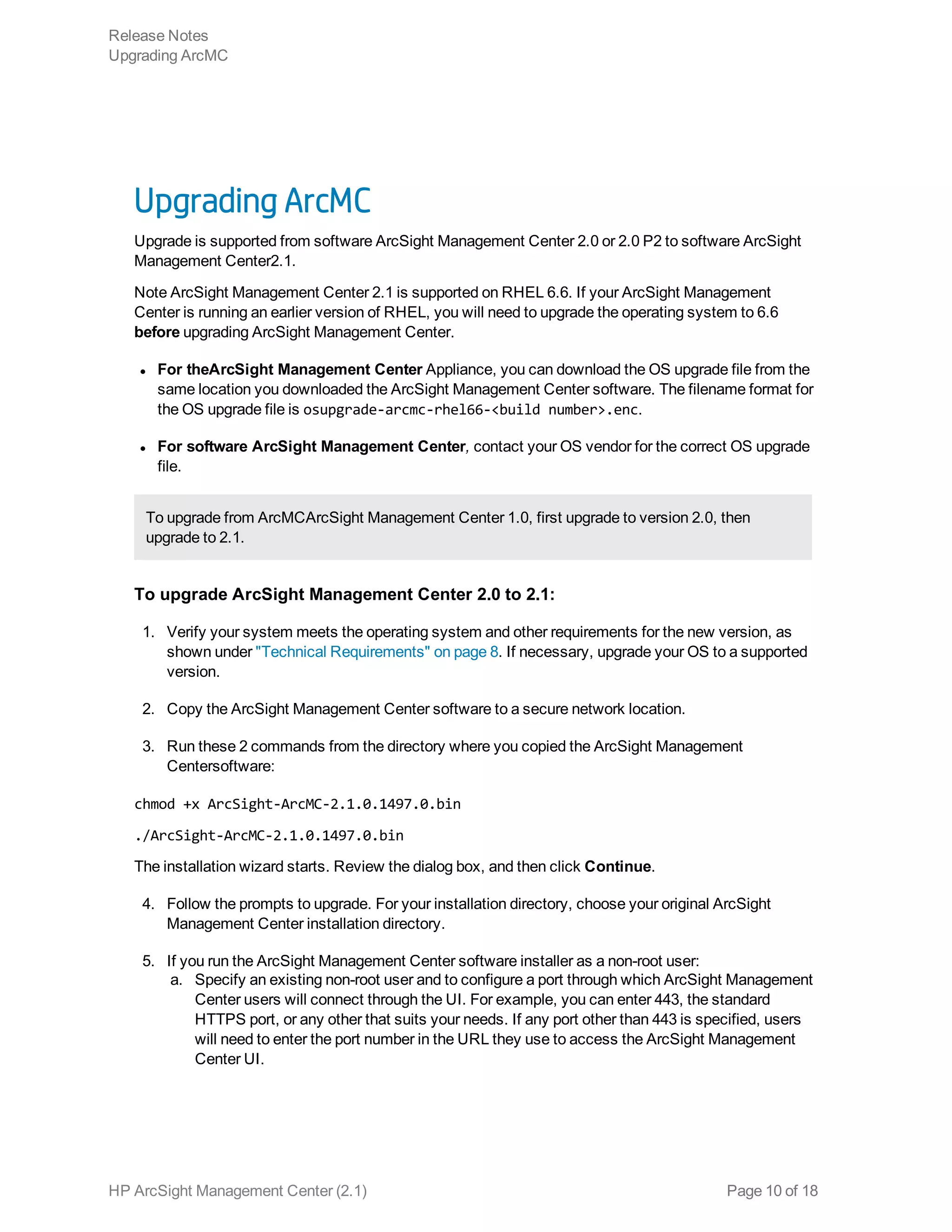 Upgrading ArcMC
Upgrade is supported from software ArcSight Management Center 2.0 or 2.0 P2 to software ArcSight
Management Center2.1.
Note ArcSight Management Center 2.1 is supported on RHEL 6.6. If your ArcSight Management
Center is running an earlier version of RHEL, you will need to upgrade the operating system to 6.6
before upgrading ArcSight Management Center.
l For theArcSight Management Center Appliance, you can download the OS upgrade file from the
same location you downloaded the ArcSight Management Center software. The filename format for
the OS upgrade file is osupgrade-arcmc-rhel66-<build number>.enc.
l For software ArcSight Management Center, contact your OS vendor for the correct OS upgrade
file.
To upgrade from ArcMCArcSight Management Center 1.0, first upgrade to version 2.0, then
upgrade to 2.1.
To upgrade ArcSight Management Center 2.0 to 2.1:
1. Verify your system meets the operating system and other requirements for the new version, as
shown under "Technical Requirements" on page 8. If necessary, upgrade your OS to a supported
version.
2. Copy the ArcSight Management Center software to a secure network location.
3. Run these 2 commands from the directory where you copied the ArcSight Management
Centersoftware:
chmod +x ArcSight-ArcMC-2.1.0.1497.0.bin
./ArcSight-ArcMC-2.1.0.1497.0.bin
The installation wizard starts. Review the dialog box, and then click Continue.
4. Follow the prompts to upgrade. For your installation directory, choose your original ArcSight
Management Center installation directory.
5. If you run the ArcSight Management Center software installer as a non-root user:
a. Specify an existing non-root user and to configure a port through which ArcSight Management
Center users will connect through the UI. For example, you can enter 443, the standard
HTTPS port, or any other that suits your needs. If any port other than 443 is specified, users
will need to enter the port number in the URL they use to access the ArcSight Management
Center UI.
Release Notes
Upgrading ArcMC
HP ArcSight Management Center (2.1) Page 10 of 18
 
