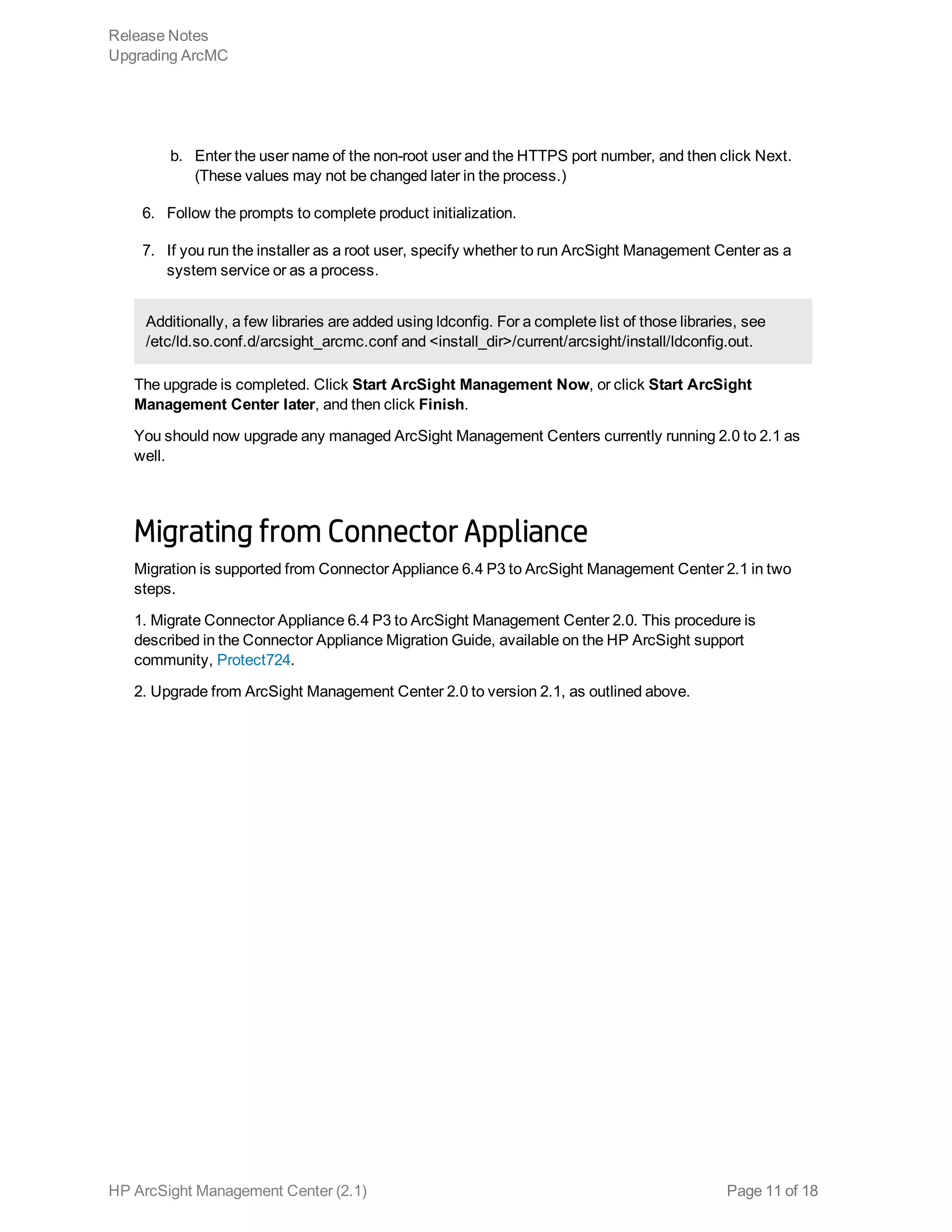 b. Enter the user name of the non-root user and the HTTPS port number, and then click Next.
(These values may not be changed later in the process.)
6. Follow the prompts to complete product initialization.
7. If you run the installer as a root user, specify whether to run ArcSight Management Center as a
system service or as a process.
Additionally, a few libraries are added using ldconfig. For a complete list of those libraries, see
/etc/ld.so.conf.d/arcsight_arcmc.conf and <install_dir>/current/arcsight/install/ldconfig.out.
The upgrade is completed. Click Start ArcSight Management Now, or click Start ArcSight
Management Center later, and then click Finish.
You should now upgrade any managed ArcSight Management Centers currently running 2.0 to 2.1 as
well.
Migrating from Connector Appliance
Migration is supported from Connector Appliance 6.4 P3 to ArcSight Management Center 2.1 in two
steps.
1. Migrate Connector Appliance 6.4 P3 to ArcSight Management Center 2.0. This procedure is
described in the Connector Appliance Migration Guide, available on the HP ArcSight support
community, Protect724.
2. Upgrade from ArcSight Management Center 2.0 to version 2.1, as outlined above.
Release Notes
Upgrading ArcMC
HP ArcSight Management Center (2.1) Page 11 of 18
 