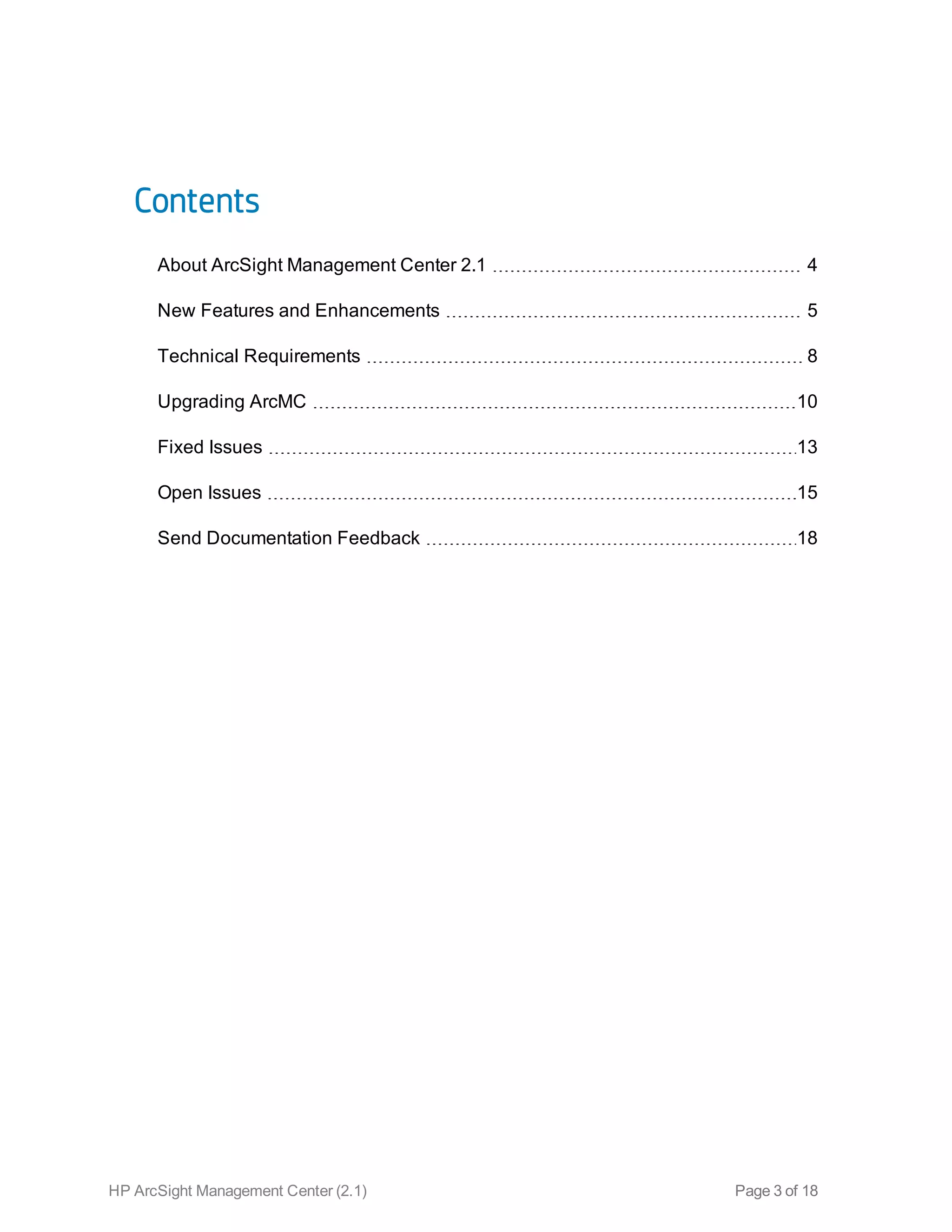 Contents
About ArcSight Management Center 2.1 4
New Features and Enhancements 5
Technical Requirements 8
Upgrading ArcMC 10
Fixed Issues 13
Open Issues 15
Send Documentation Feedback 18
HP ArcSight Management Center (2.1) Page 3 of 18
 
