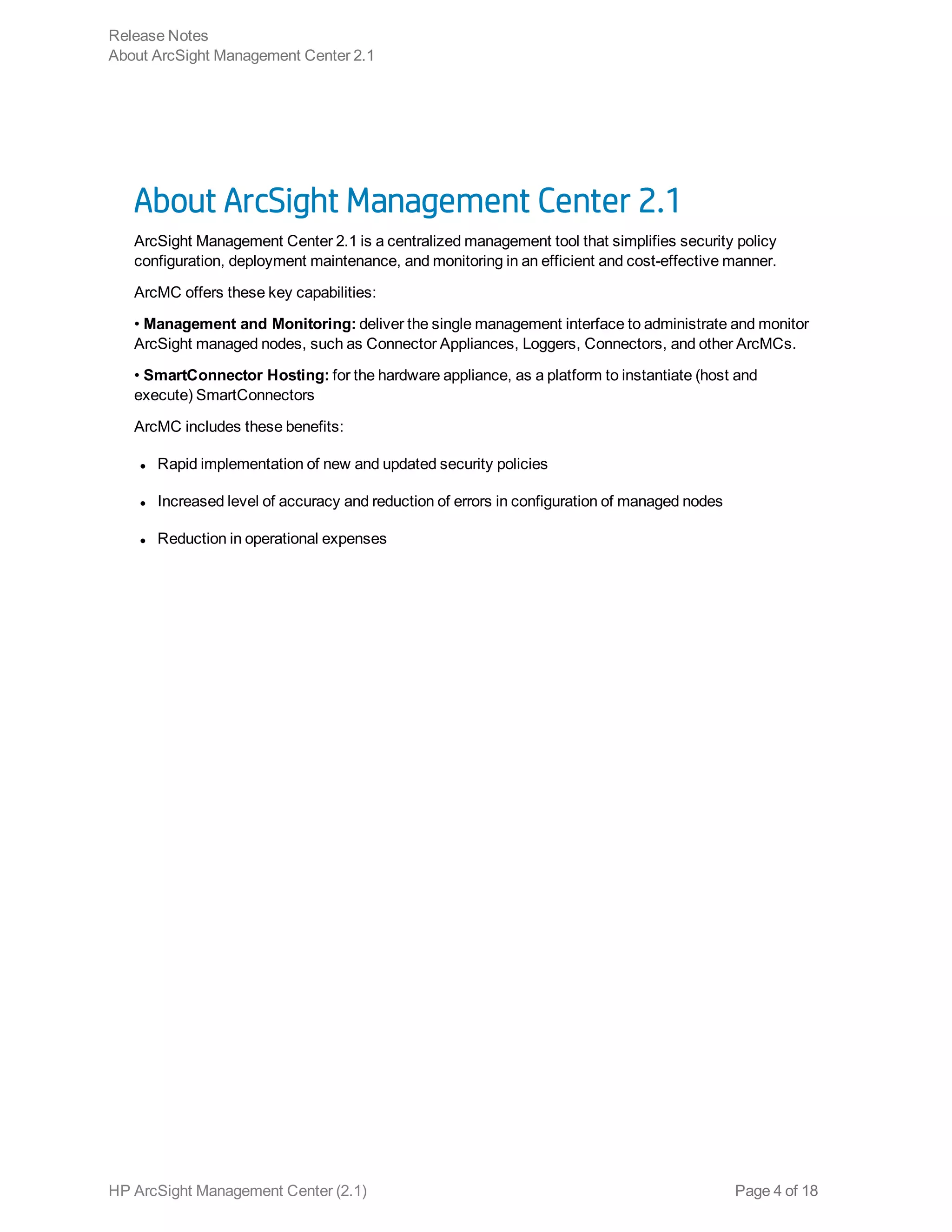About ArcSight Management Center 2.1
ArcSight Management Center 2.1 is a centralized management tool that simplifies security policy
configuration, deployment maintenance, and monitoring in an efficient and cost-effective manner.
ArcMC offers these key capabilities:
• Management and Monitoring: deliver the single management interface to administrate and monitor
ArcSight managed nodes, such as Connector Appliances, Loggers, Connectors, and other ArcMCs.
• SmartConnector Hosting: for the hardware appliance, as a platform to instantiate (host and
execute) SmartConnectors
ArcMC includes these benefits:
l Rapid implementation of new and updated security policies
l Increased level of accuracy and reduction of errors in configuration of managed nodes
l Reduction in operational expenses
Release Notes
About ArcSight Management Center 2.1
HP ArcSight Management Center (2.1) Page 4 of 18
 