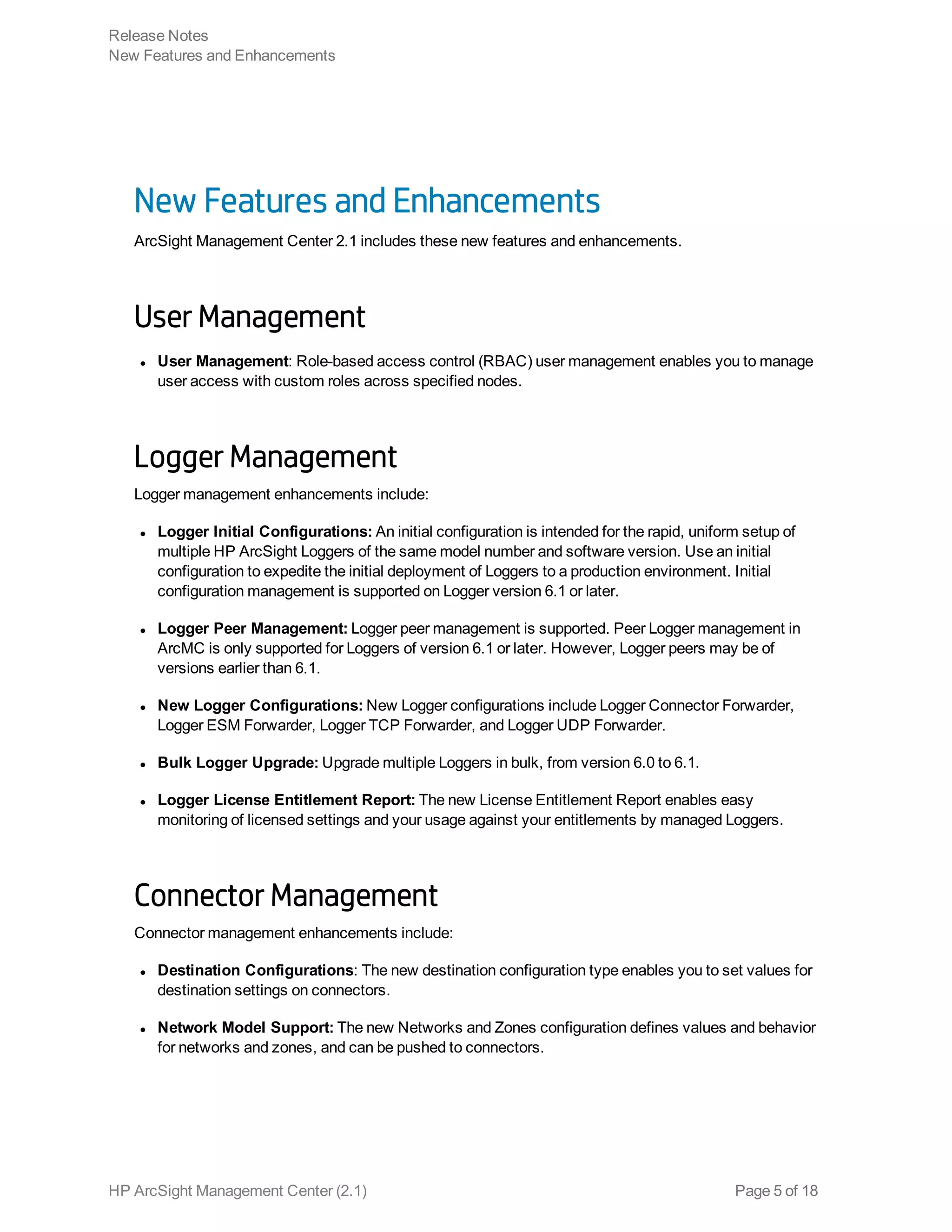 New Features and Enhancements
ArcSight Management Center 2.1 includes these new features and enhancements.
User Management
l User Management: Role-based access control (RBAC) user management enables you to manage
user access with custom roles across specified nodes.
Logger Management
Logger management enhancements include:
l Logger Initial Configurations: An initial configuration is intended for the rapid, uniform setup of
multiple HP ArcSight Loggers of the same model number and software version. Use an initial
configuration to expedite the initial deployment of Loggers to a production environment. Initial
configuration management is supported on Logger version 6.1 or later.
l Logger Peer Management: Logger peer management is supported. Peer Logger management in
ArcMC is only supported for Loggers of version 6.1 or later. However, Logger peers may be of
versions earlier than 6.1.
l New Logger Configurations: New Logger configurations include Logger Connector Forwarder,
Logger ESM Forwarder, Logger TCP Forwarder, and Logger UDP Forwarder.
l Bulk Logger Upgrade: Upgrade multiple Loggers in bulk, from version 6.0 to 6.1.
l Logger License Entitlement Report: The new License Entitlement Report enables easy
monitoring of licensed settings and your usage against your entitlements by managed Loggers.
Connector Management
Connector management enhancements include:
l Destination Configurations: The new destination configuration type enables you to set values for
destination settings on connectors.
l Network Model Support: The new Networks and Zones configuration defines values and behavior
for networks and zones, and can be pushed to connectors.
Release Notes
New Features and Enhancements
HP ArcSight Management Center (2.1) Page 5 of 18
 