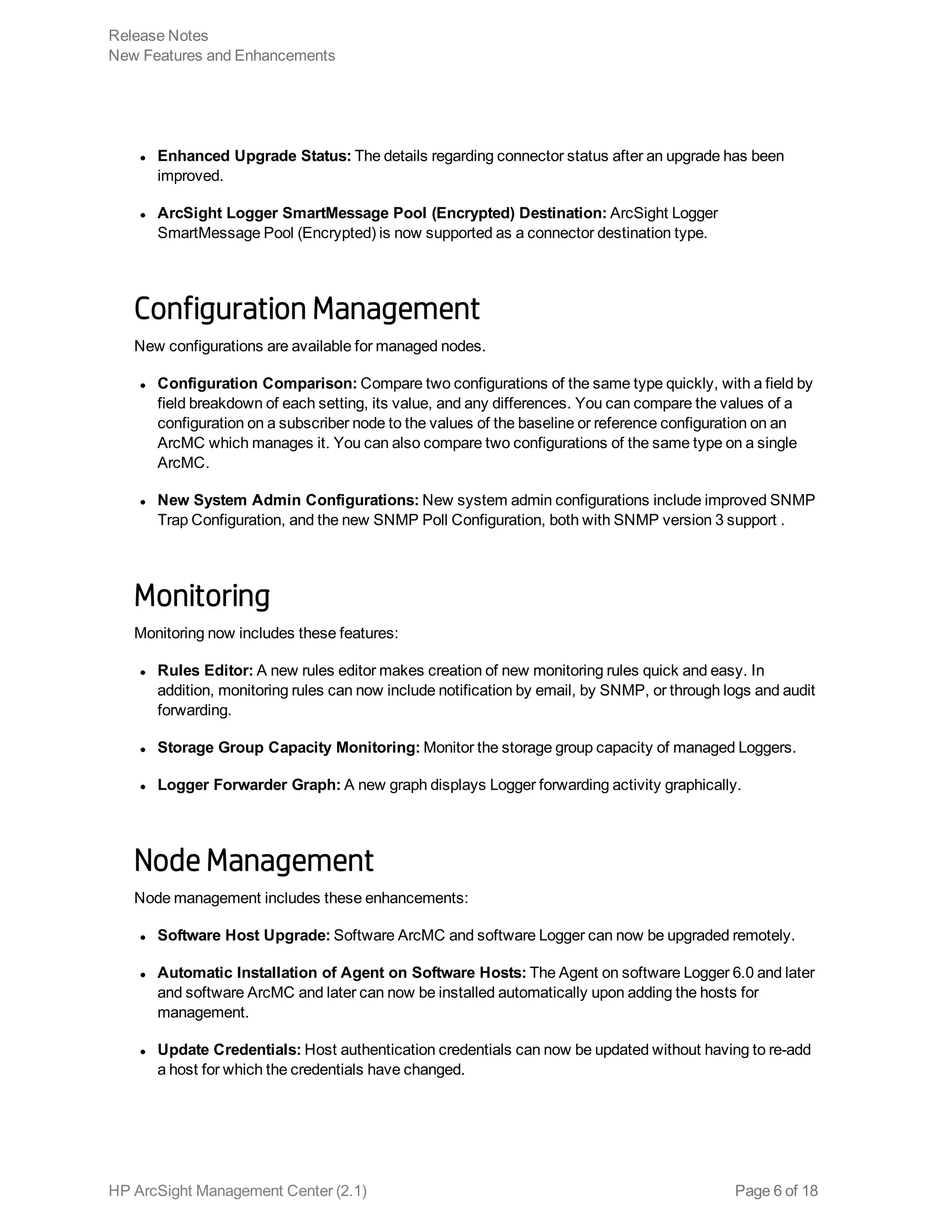 l Enhanced Upgrade Status: The details regarding connector status after an upgrade has been
improved.
l ArcSight Logger SmartMessage Pool (Encrypted) Destination: ArcSight Logger
SmartMessage Pool (Encrypted) is now supported as a connector destination type.
Configuration Management
New configurations are available for managed nodes.
l Configuration Comparison: Compare two configurations of the same type quickly, with a field by
field breakdown of each setting, its value, and any differences. You can compare the values of a
configuration on a subscriber node to the values of the baseline or reference configuration on an
ArcMC which manages it. You can also compare two configurations of the same type on a single
ArcMC.
l New System Admin Configurations: New system admin configurations include improved SNMP
Trap Configuration, and the new SNMP Poll Configuration, both with SNMP version 3 support .
Monitoring
Monitoring now includes these features:
l Rules Editor: A new rules editor makes creation of new monitoring rules quick and easy. In
addition, monitoring rules can now include notification by email, by SNMP, or through logs and audit
forwarding.
l Storage Group Capacity Monitoring: Monitor the storage group capacity of managed Loggers.
l Logger Forwarder Graph: A new graph displays Logger forwarding activity graphically.
Node Management
Node management includes these enhancements:
l Software Host Upgrade: Software ArcMC and software Logger can now be upgraded remotely.
l Automatic Installation of Agent on Software Hosts: The Agent on software Logger 6.0 and later
and software ArcMC and later can now be installed automatically upon adding the hosts for
management.
l Update Credentials: Host authentication credentials can now be updated without having to re-add
a host for which the credentials have changed.
Release Notes
New Features and Enhancements
HP ArcSight Management Center (2.1) Page 6 of 18
 