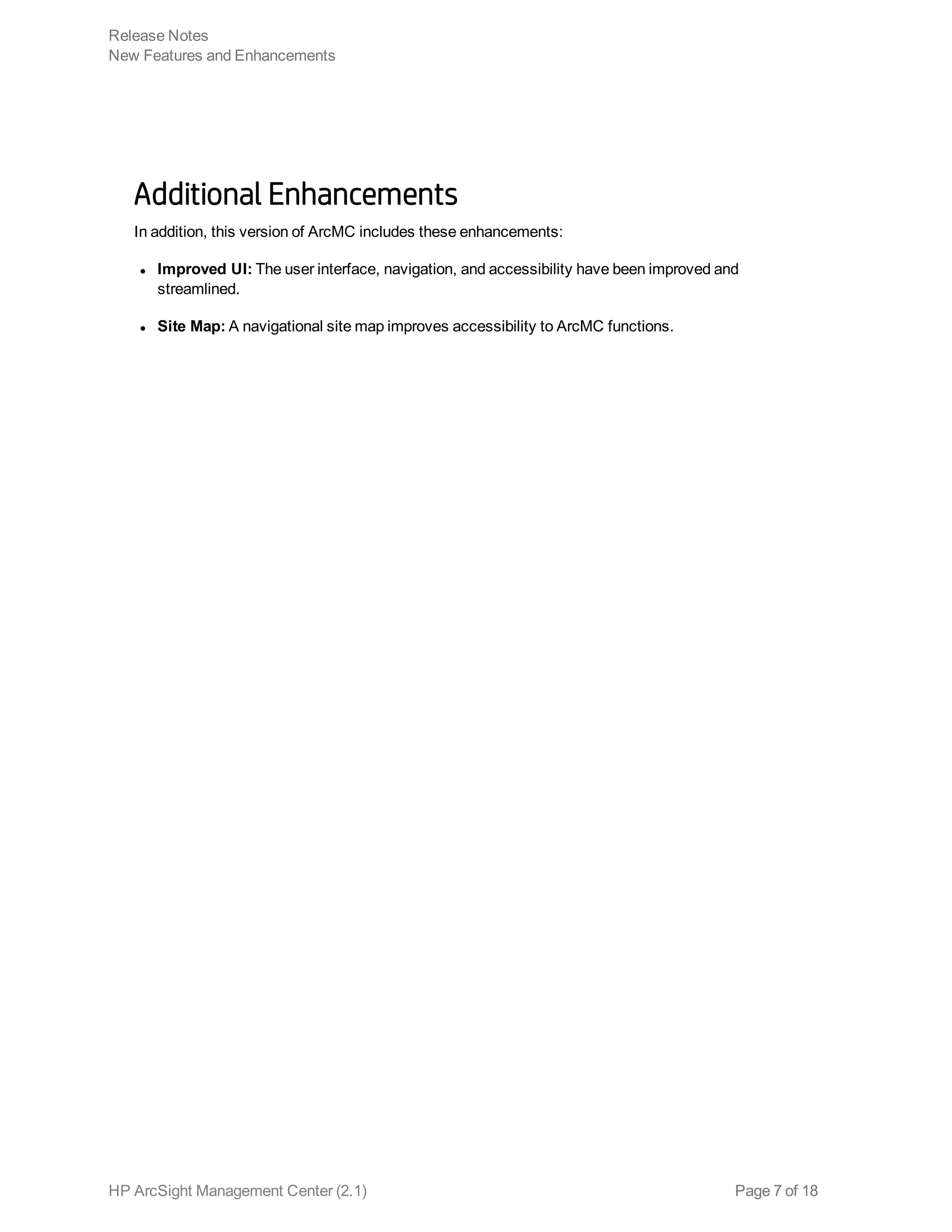 Additional Enhancements
In addition, this version of ArcMC includes these enhancements:
l Improved UI: The user interface, navigation, and accessibility have been improved and
streamlined.
l Site Map: A navigational site map improves accessibility to ArcMC functions.
Release Notes
New Features and Enhancements
HP ArcSight Management Center (2.1) Page 7 of 18
 