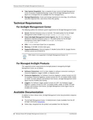 Release Notes HP ArcSight Management Center 1.0
6 Release Notes HP ArcSight Management Center 1.0 Confidential
 Take System Snapshots: Take a snapshot of your current ArcSight Management
Center to produce troubleshooting logs. (Logs of the ArcSight Management Center
Agent on a managed host are available from the managed host.)
 Manage Repositories: Create and manage repositories to store logs, CA certificates,
and other important files, and retrieve these files quickly.
Technical Requirements
For ArcSight Management Center
The following outlines the minimum system requirements for ArcSight Management Center.
 Server: Red Hat Enterprise Linux 6.4 (64-bit). The build number for the ArcSight
Management Center installer is ArcSight-arcmc-1.0.0.1145.0.bin.
 Client (ArcSight Management Center Agent): Mac OS 10.8, Windows 7,
Windows 8, Red Hat Enterprise Linux 6.4. The build number for the ArcSight
Management Center Agent installer is ArcSight-ArcMcAgent-
1.0.0.1098.0.bin.
 CPU: 1 or 2 x Intel Xeon Quad Core or equivalent
 Memory: 8 GB RAM, 20 GB of disk space
 Supported Browsers: Internet Explorer 9, Mozilla Firefox ESR 24, Google Chrome
(version current as of 9/30/2013)
For Managed ArcSight Products
The supported version requirements for ArcSight products managed by ArcSight
Management Center are as follows:
 Software Connectors: v6.0.3 or later. Applies to software connectors running on
Connector Appliance, Logger (L3X00), or separate server.
 Connector Appliances: For Software Connector Appliance, product version v6.4 P3.
For hardware Connector Appliance, product version v6.4 P3, on models CX200, CX400,
or CX500. For both software and hardware form factors, ArcSight Management Center
Agent must be installed and running.
 Loggers: For Software Logger, product version v5.3 SP1. For hardware Logger
Appliance, product version v5.3 SP1, on models LX200, LX400, or LX500. For both
software and hardware form factors, ArcSight Management Center Agent must be
installed and running.
Available Documentation
In addition to these release notes, ArcSight Management Center documentation comprises
the following:
 The ArcSight Management Center 1.0 Administrator’s Guide (available from the HP
ArcSight community, Protect724.)
 Online Help, integrated into the product and available from the Help link.
FIPS mode is not supported in ArcSight Management Center 1.0.
 