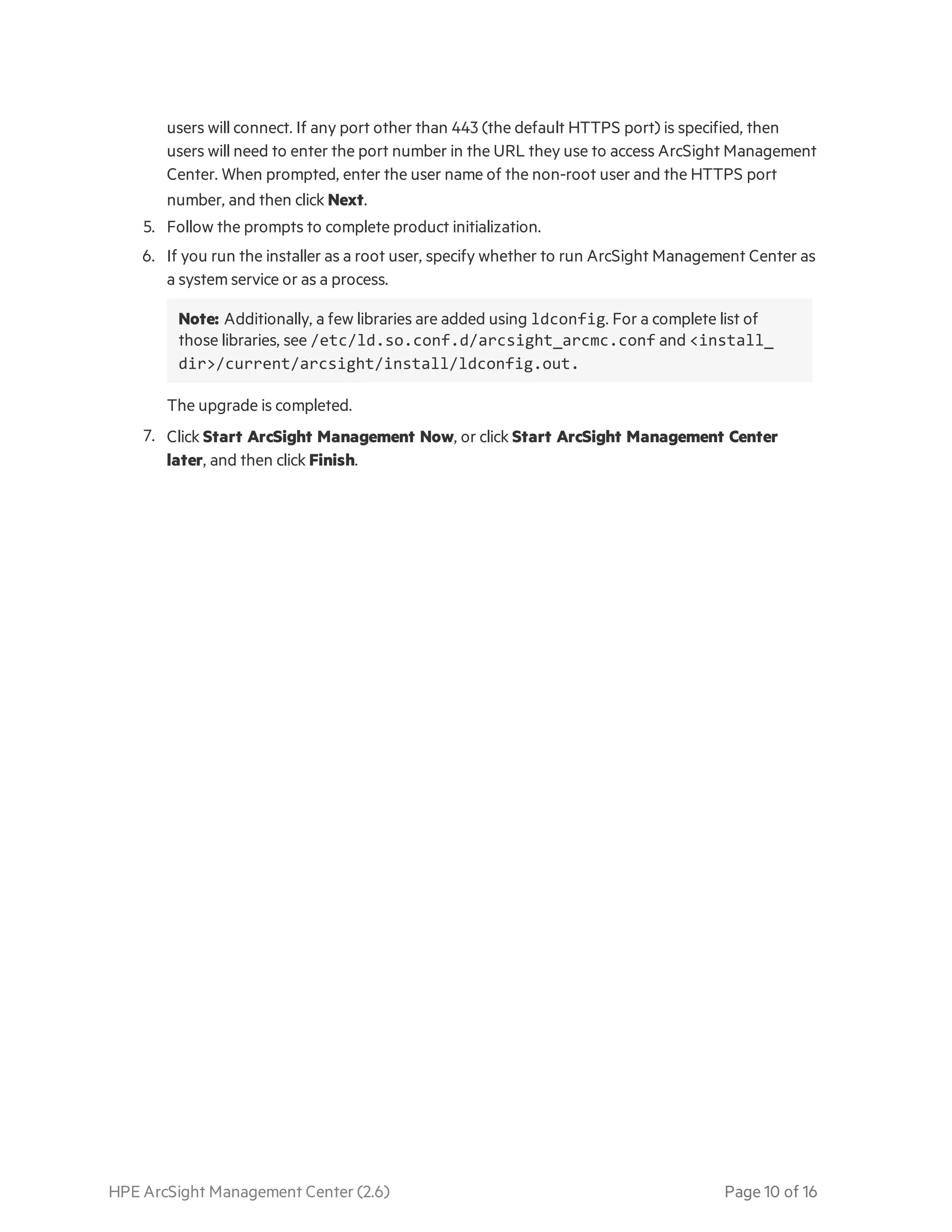 HPE ArcSight Management Center (2.6) Page 10 of 16
users will connect. If any port other than 443 (the default HTTPS port) is specified, then
users will need to enter the port number in the URL they use to access ArcSight Management
Center. When prompted, enter the user name of the non-root user and the HTTPS port
number, and then click Next.
5. Follow the prompts to complete product initialization.
6. If you run the installer as a root user, specify whether to run ArcSight Management Center as
a system service or as a process.
Note: Additionally, a few libraries are added using ldconfig. For a complete list of
those libraries, see /etc/ld.so.conf.d/arcsight_arcmc.conf and <install_
dir>/current/arcsight/install/ldconfig.out.
The upgrade is completed.
7. Click Start ArcSight Management Now, or click Start ArcSight Management Center
later, and then click Finish.
 