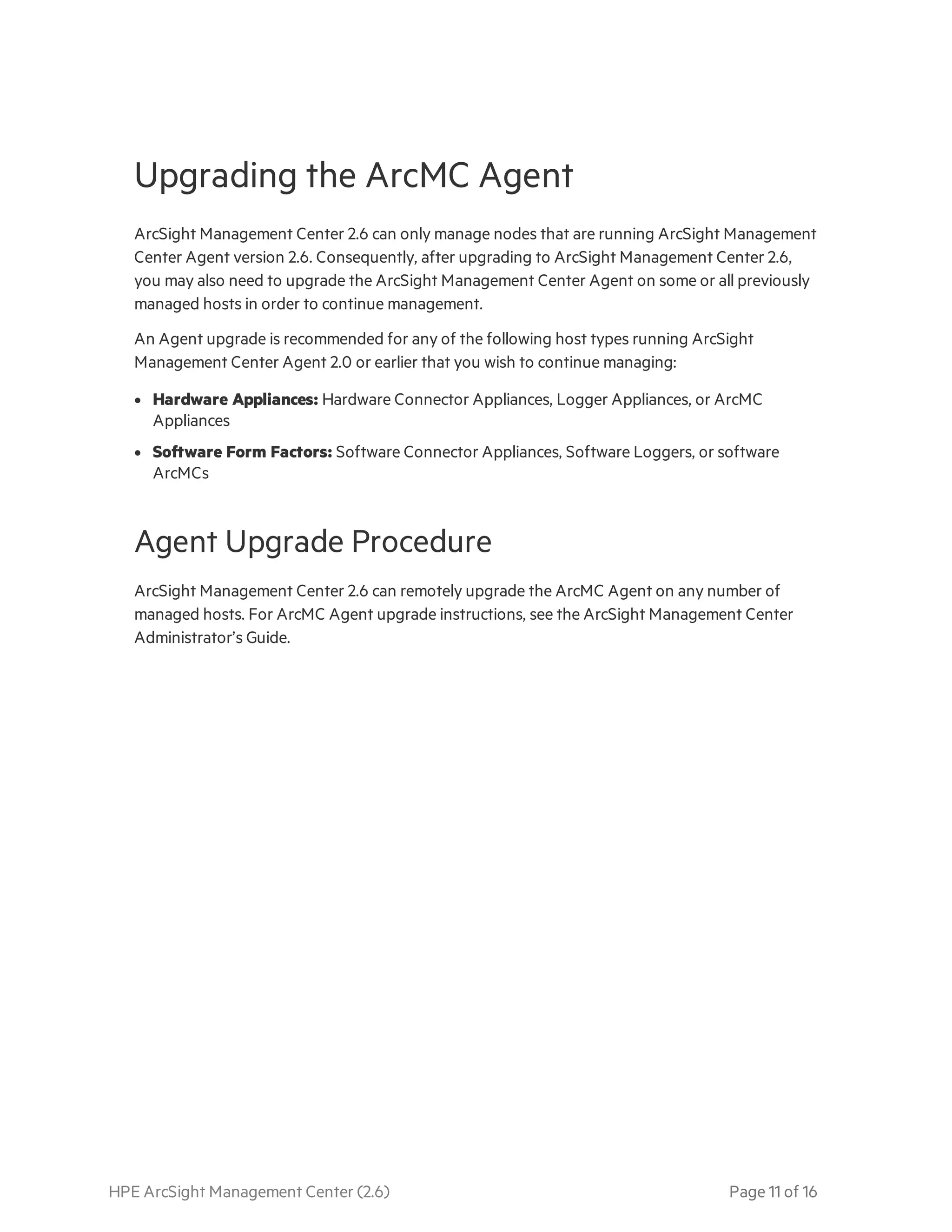 HPE ArcSight Management Center (2.6) Page 11 of 16
Upgrading the ArcMC Agent
ArcSight Management Center 2.6 can only manage nodes that are running ArcSight Management
Center Agent version 2.6. Consequently, after upgrading to ArcSight Management Center 2.6,
you may also need to upgrade the ArcSight Management Center Agent on some or all previously
managed hosts in order to continue management.
An Agent upgrade is recommended for any of the following host types running ArcSight
Management Center Agent 2.0 or earlier that you wish to continue managing:
l Hardware Appliances: Hardware Connector Appliances, Logger Appliances, or ArcMC
Appliances
l Software Form Factors: Software Connector Appliances, Software Loggers, or software
ArcMCs
Agent Upgrade Procedure
ArcSight Management Center 2.6 can remotely upgrade the ArcMC Agent on any number of
managed hosts. For ArcMC Agent upgrade instructions, see the ArcSight Management Center
Administrator’s Guide.
 