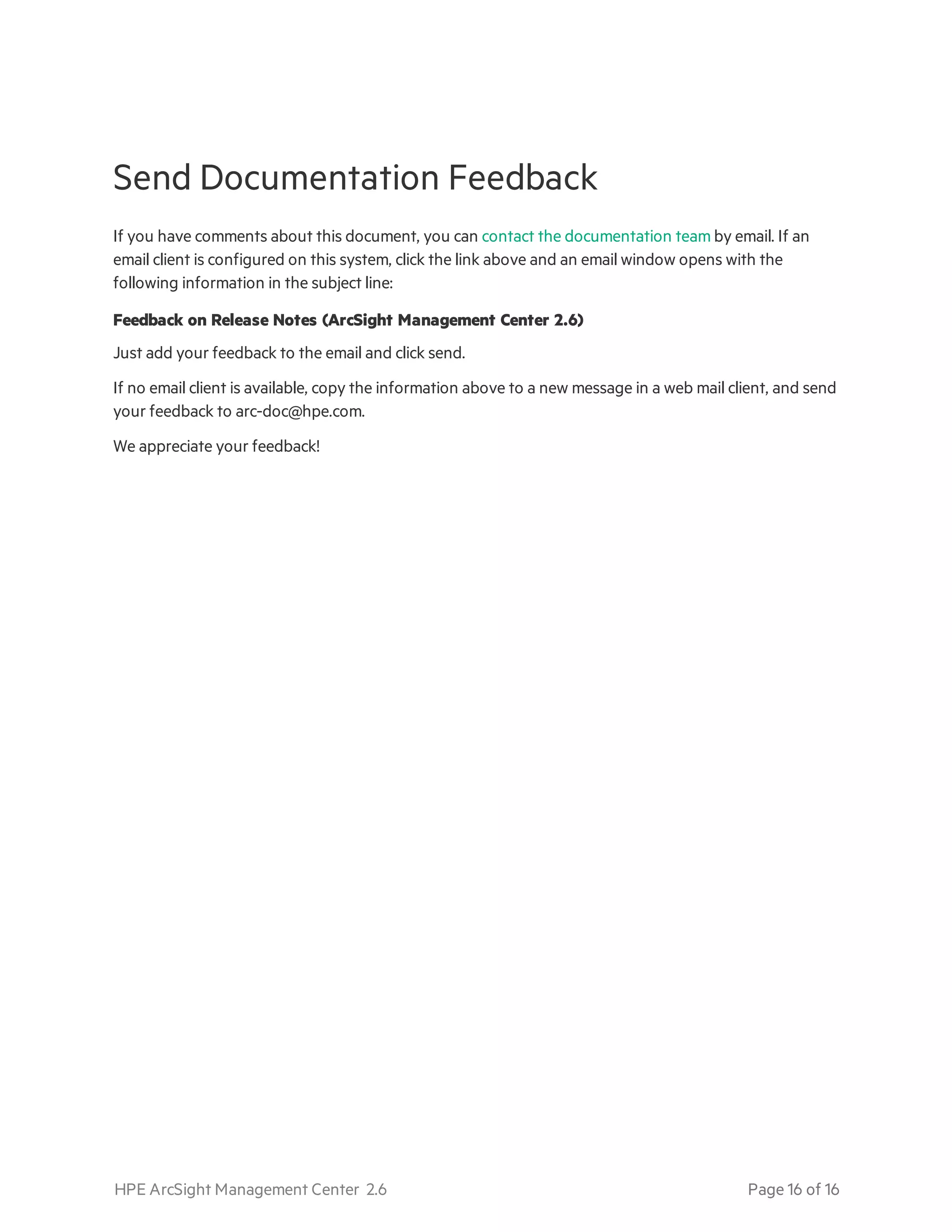 Send Documentation Feedback
If you have comments about this document, you can contact the documentation team by email. If an
email client is configured on this system, click the link above and an email window opens with the
following information in the subject line:
Feedback on Release Notes (ArcSight Management Center 2.6)
Just add your feedback to the email and click send.
If no email client is available, copy the information above to a new message in a web mail client, and send
your feedback to arc-doc@hpe.com.
We appreciate your feedback!
HPE ArcSight Management Center 2.6 Page 16 of 16
 