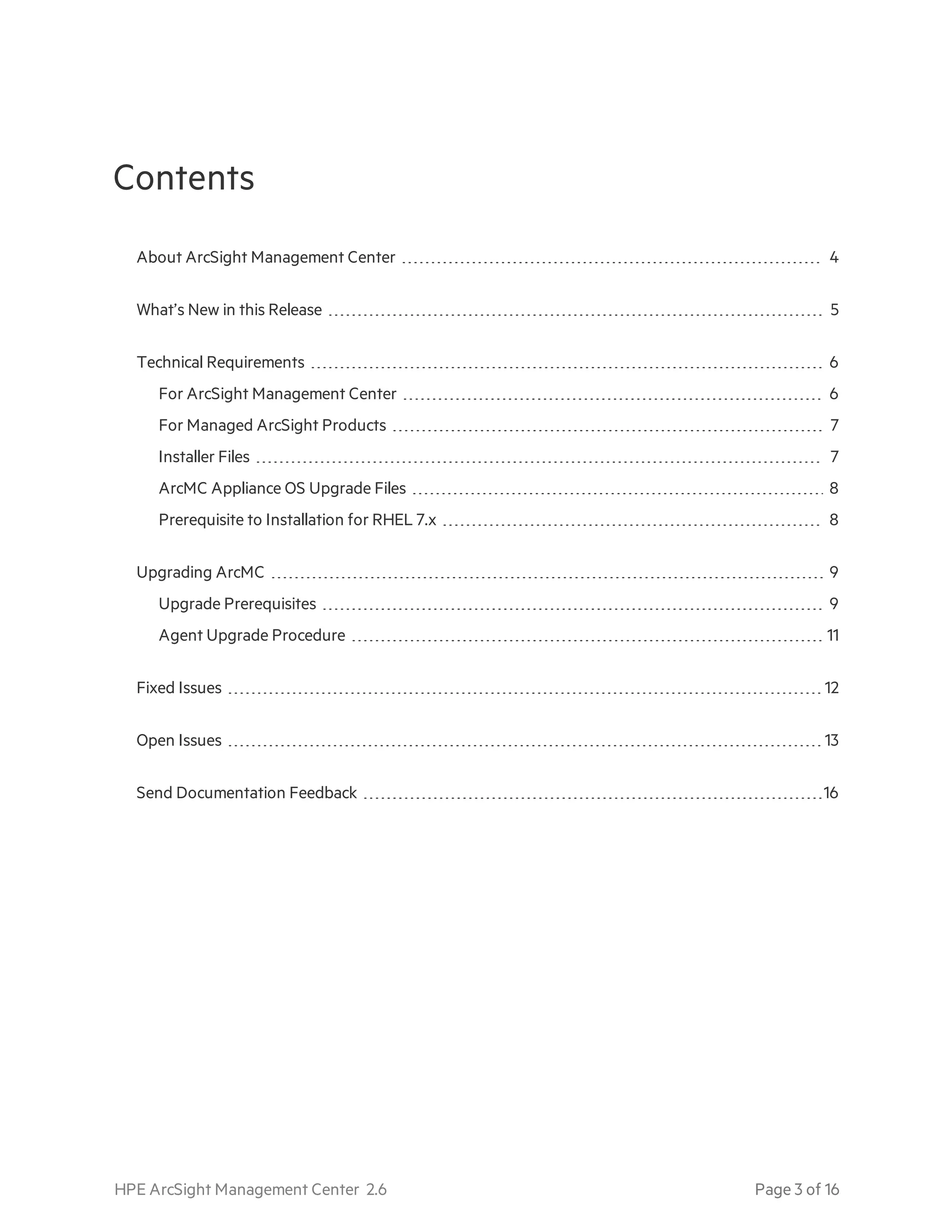 Contents
About ArcSight Management Center 4
What’s New in this Release 5
Technical Requirements 6
For ArcSight Management Center 6
For Managed ArcSight Products 7
Installer Files 7
ArcMC Appliance OS Upgrade Files 8
Prerequisite to Installation for RHEL 7.x 8
Upgrading ArcMC 9
Upgrade Prerequisites 9
Agent Upgrade Procedure 11
Fixed Issues 12
Open Issues 13
Send Documentation Feedback 16
HPE ArcSight Management Center 2.6 Page 3 of 16
 