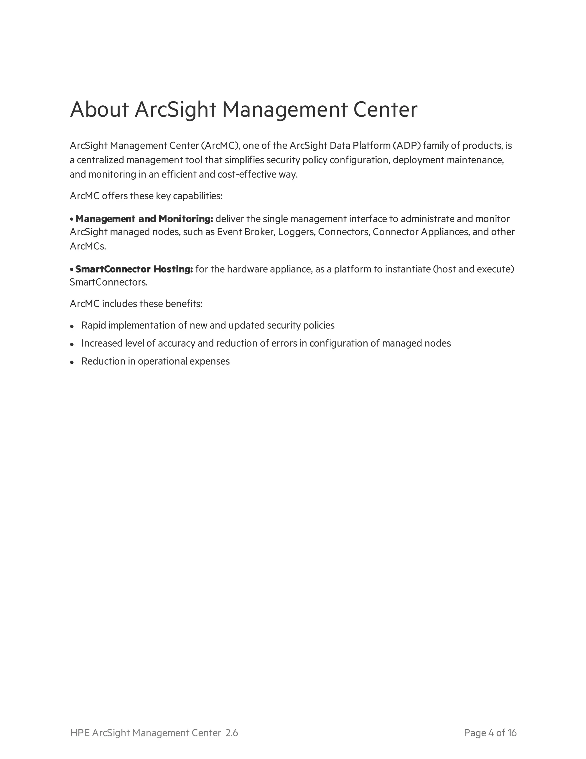 About ArcSight Management Center
ArcSight Management Center (ArcMC), one of the ArcSight Data Platform (ADP) family of products, is
a centralized management tool that simplifies security policy configuration, deployment maintenance,
and monitoring in an efficient and cost-effective way.
ArcMC offers these key capabilities:
• Management and Monitoring: deliver the single management interface to administrate and monitor
ArcSight managed nodes, such as Event Broker, Loggers, Connectors, Connector Appliances, and other
ArcMCs.
• SmartConnector Hosting: for the hardware appliance, as a platform to instantiate (host and execute)
SmartConnectors.
ArcMC includes these benefits:
l Rapid implementation of new and updated security policies
l Increased level of accuracy and reduction of errors in configuration of managed nodes
l Reduction in operational expenses
HPE ArcSight Management Center 2.6 Page 4 of 16
 