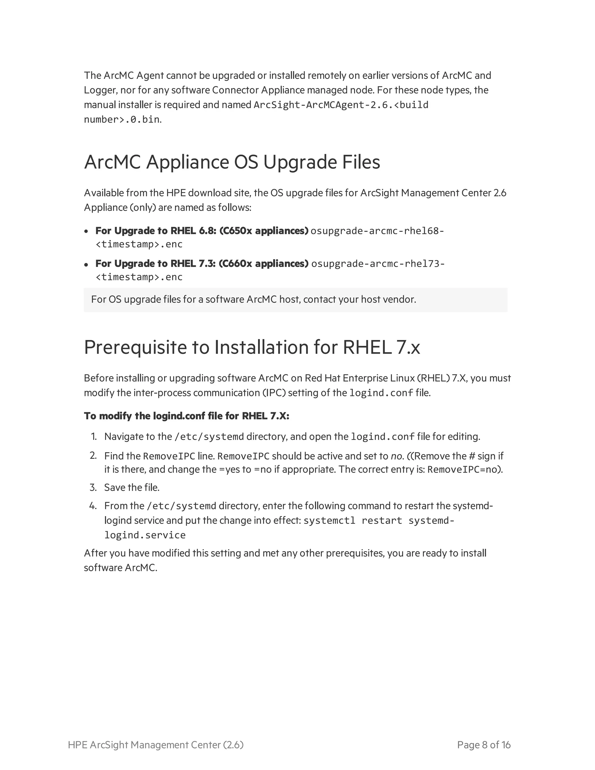 HPE ArcSight Management Center (2.6) Page 8 of 16
The ArcMC Agent cannot be upgraded or installed remotely on earlier versions of ArcMC and
Logger, nor for any software Connector Appliance managed node. For these node types, the
manual installer is required and named ArcSight-ArcMCAgent-2.6.<build
number>.0.bin.
ArcMC Appliance OS Upgrade Files
Available from the HPE download site, the OS upgrade files for ArcSight Management Center 2.6
Appliance (only) are named as follows:
l For Upgrade to RHEL 6.8: (C650x appliances) osupgrade-arcmc-rhel68-
<timestamp>.enc
l For Upgrade to RHEL 7.3: (C660x appliances) osupgrade-arcmc-rhel73-
<timestamp>.enc
For OS upgrade files for a software ArcMC host, contact your host vendor.
Prerequisite to Installation for RHEL 7.x
Before installing or upgrading software ArcMC on Red Hat Enterprise Linux (RHEL) 7.X, you must
modify the inter-process communication (IPC) setting of the logind.conf file.
To modify the logind.conf file for RHEL 7.X:
1. Navigate to the /etc/systemd directory, and open the logind.conf file for editing.
2. Find the RemoveIPC line. RemoveIPC should be active and set to no. ((Remove the # sign if
it is there, and change the =yes to =no if appropriate. The correct entry is: RemoveIPC=no).
3. Save the file.
4. From the /etc/systemd directory, enter the following command to restart the systemd-
logind service and put the change into effect: systemctl restart systemd-
logind.service
After you have modified this setting and met any other prerequisites, you are ready to install
software ArcMC.
 