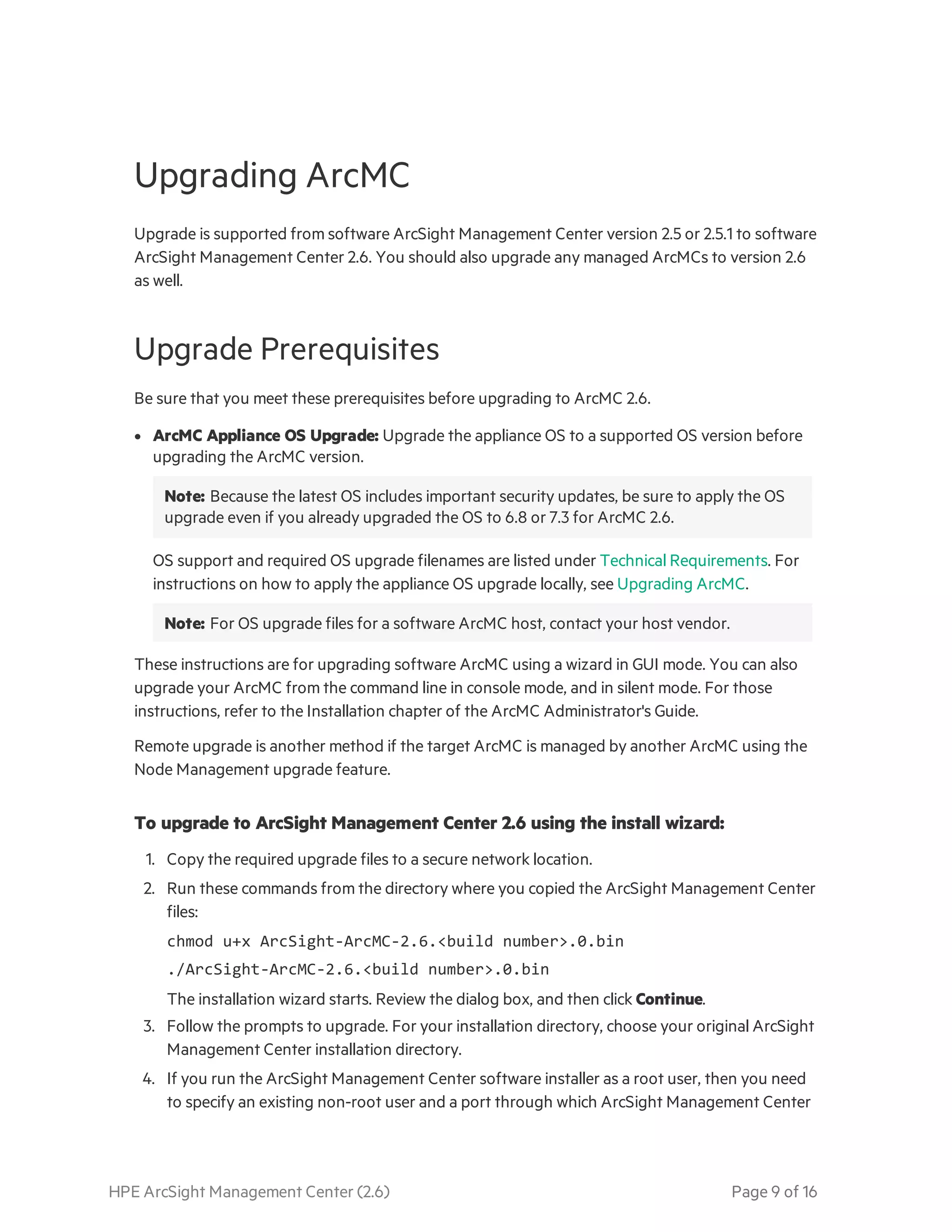 HPE ArcSight Management Center (2.6) Page 9 of 16
Upgrading ArcMC
Upgrade is supported from software ArcSight Management Center version 2.5 or 2.5.1 to software
ArcSight Management Center 2.6. You should also upgrade any managed ArcMCs to version 2.6
as well.
Upgrade Prerequisites
Be sure that you meet these prerequisites before upgrading to ArcMC 2.6.
l ArcMC Appliance OS Upgrade: Upgrade the appliance OS to a supported OS version before
upgrading the ArcMC version.
Note: Because the latest OS includes important security updates, be sure to apply the OS
upgrade even if you already upgraded the OS to 6.8 or 7.3 for ArcMC 2.6.
OS support and required OS upgrade filenames are listed under Technical Requirements. For
instructions on how to apply the appliance OS upgrade locally, see Upgrading ArcMC.
Note: For OS upgrade files for a software ArcMC host, contact your host vendor.
These instructions are for upgrading software ArcMC using a wizard in GUI mode. You can also
upgrade your ArcMC from the command line in console mode, and in silent mode. For those
instructions, refer to the Installation chapter of the ArcMC Administrator's Guide.
Remote upgrade is another method if the target ArcMC is managed by another ArcMC using the
Node Management upgrade feature.
To upgrade to ArcSight Management Center 2.6 using the install wizard:
1. Copy the required upgrade files to a secure network location.
2. Run these commands from the directory where you copied the ArcSight Management Center
files:
chmod u+x ArcSight-ArcMC-2.6.<build number>.0.bin
./ArcSight-ArcMC-2.6.<build number>.0.bin
The installation wizard starts. Review the dialog box, and then click Continue.
3. Follow the prompts to upgrade. For your installation directory, choose your original ArcSight
Management Center installation directory.
4. If you run the ArcSight Management Center software installer as a root user, then you need
to specify an existing non-root user and a port through which ArcSight Management Center
 