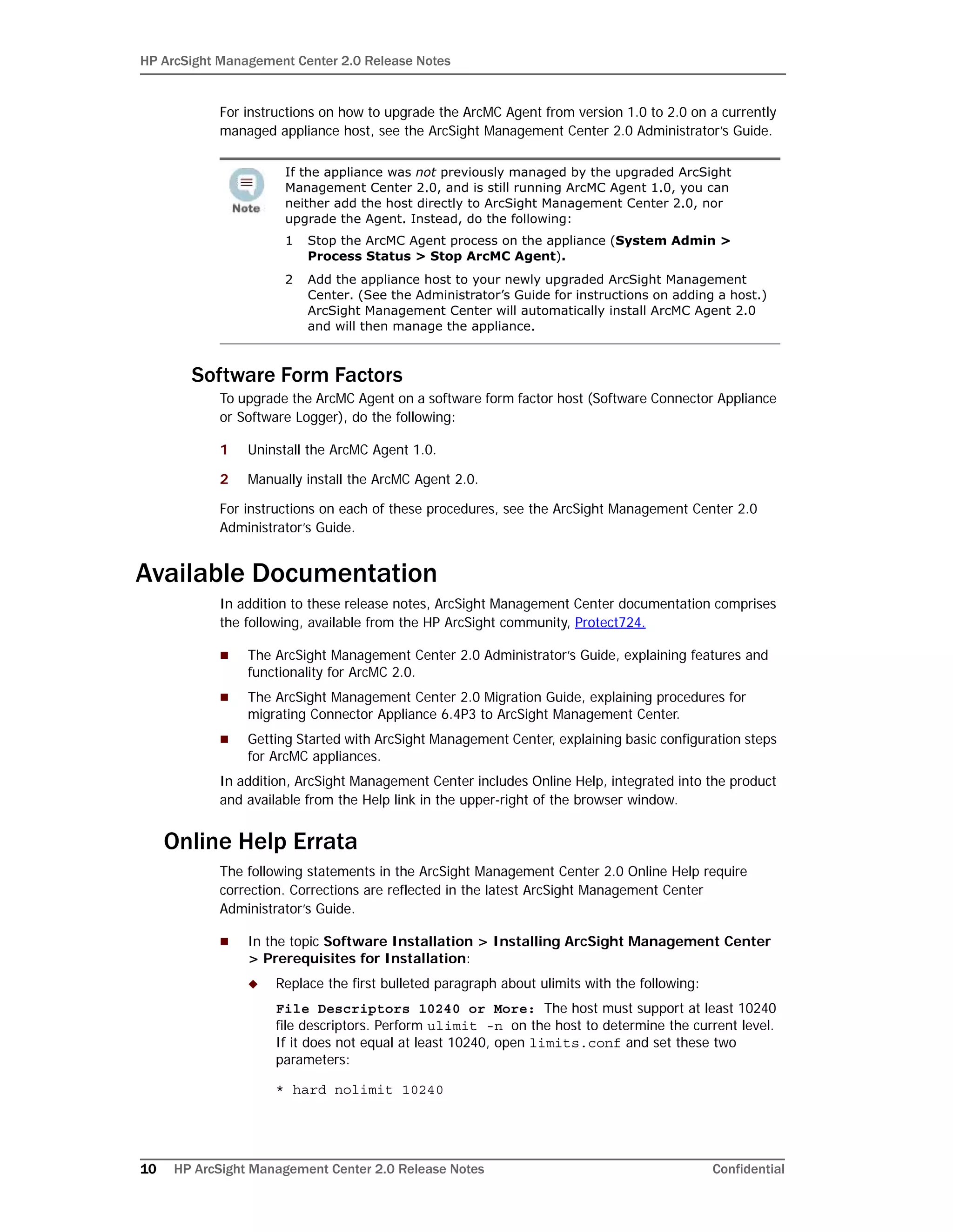HP ArcSight Management Center 2.0 Release Notes
10 HP ArcSight Management Center 2.0 Release Notes Confidential
For instructions on how to upgrade the ArcMC Agent from version 1.0 to 2.0 on a currently
managed appliance host, see the ArcSight Management Center 2.0 Administrator’s Guide.
Software Form Factors
To upgrade the ArcMC Agent on a software form factor host (Software Connector Appliance
or Software Logger), do the following:
1 Uninstall the ArcMC Agent 1.0.
2 Manually install the ArcMC Agent 2.0.
For instructions on each of these procedures, see the ArcSight Management Center 2.0
Administrator’s Guide.
Available Documentation
In addition to these release notes, ArcSight Management Center documentation comprises
the following, available from the HP ArcSight community, Protect724.
 The ArcSight Management Center 2.0 Administrator’s Guide, explaining features and
functionality for ArcMC 2.0.
 The ArcSight Management Center 2.0 Migration Guide, explaining procedures for
migrating Connector Appliance 6.4P3 to ArcSight Management Center.
 Getting Started with ArcSight Management Center, explaining basic configuration steps
for ArcMC appliances.
In addition, ArcSight Management Center includes Online Help, integrated into the product
and available from the Help link in the upper-right of the browser window.
Online Help Errata
The following statements in the ArcSight Management Center 2.0 Online Help require
correction. Corrections are reflected in the latest ArcSight Management Center
Administrator’s Guide.
 In the topic Software Installation > Installing ArcSight Management Center
> Prerequisites for Installation:
 Replace the first bulleted paragraph about ulimits with the following:
File Descriptors 10240 or More: The host must support at least 10240
file descriptors. Perform ulimit -n on the host to determine the current level.
If it does not equal at least 10240, open limits.conf and set these two
parameters:
* hard nolimit 10240
If the appliance was not previously managed by the upgraded ArcSight
Management Center 2.0, and is still running ArcMC Agent 1.0, you can
neither add the host directly to ArcSight Management Center 2.0, nor
upgrade the Agent. Instead, do the following:
1 Stop the ArcMC Agent process on the appliance (System Admin >
Process Status > Stop ArcMC Agent).
2 Add the appliance host to your newly upgraded ArcSight Management
Center. (See the Administrator’s Guide for instructions on adding a host.)
ArcSight Management Center will automatically install ArcMC Agent 2.0
and will then manage the appliance.
 