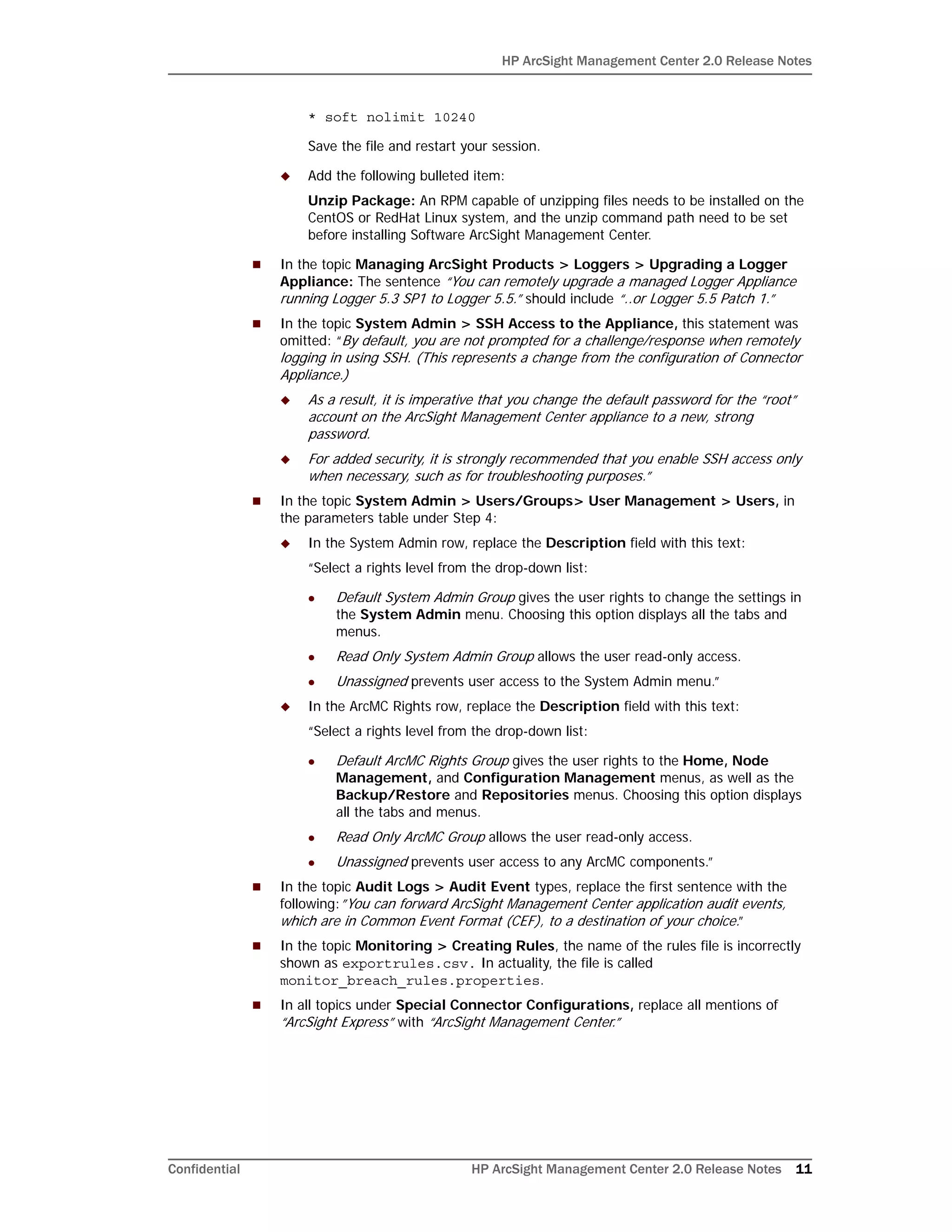 HP ArcSight Management Center 2.0 Release Notes
Confidential HP ArcSight Management Center 2.0 Release Notes 11
* soft nolimit 10240
Save the file and restart your session.
 Add the following bulleted item:
Unzip Package: An RPM capable of unzipping files needs to be installed on the
CentOS or RedHat Linux system, and the unzip command path need to be set
before installing Software ArcSight Management Center.
 In the topic Managing ArcSight Products > Loggers > Upgrading a Logger
Appliance: The sentence “You can remotely upgrade a managed Logger Appliance
running Logger 5.3 SP1 to Logger 5.5.” should include “..or Logger 5.5 Patch 1.”
 In the topic System Admin > SSH Access to the Appliance, this statement was
omitted: “By default, you are not prompted for a challenge/response when remotely
logging in using SSH. (This represents a change from the configuration of Connector
Appliance.)
 As a result, it is imperative that you change the default password for the “root”
account on the ArcSight Management Center appliance to a new, strong
password.
 For added security, it is strongly recommended that you enable SSH access only
when necessary, such as for troubleshooting purposes.”
 In the topic System Admin > Users/Groups> User Management > Users, in
the parameters table under Step 4:
 In the System Admin row, replace the Description field with this text:
“Select a rights level from the drop-down list:
 Default System Admin Group gives the user rights to change the settings in
the System Admin menu. Choosing this option displays all the tabs and
menus.
 Read Only System Admin Group allows the user read-only access.
 Unassigned prevents user access to the System Admin menu.”
 In the ArcMC Rights row, replace the Description field with this text:
“Select a rights level from the drop-down list:
 Default ArcMC Rights Group gives the user rights to the Home, Node
Management, and Configuration Management menus, as well as the
Backup/Restore and Repositories menus. Choosing this option displays
all the tabs and menus.
 Read Only ArcMC Group allows the user read-only access.
 Unassigned prevents user access to any ArcMC components.”
 In the topic Audit Logs > Audit Event types, replace the first sentence with the
following:”You can forward ArcSight Management Center application audit events,
which are in Common Event Format (CEF), to a destination of your choice.”
 In the topic Monitoring > Creating Rules, the name of the rules file is incorrectly
shown as exportrules.csv. In actuality, the file is called
monitor_breach_rules.properties.
 In all topics under Special Connector Configurations, replace all mentions of
“ArcSight Express” with “ArcSight Management Center.”
 
