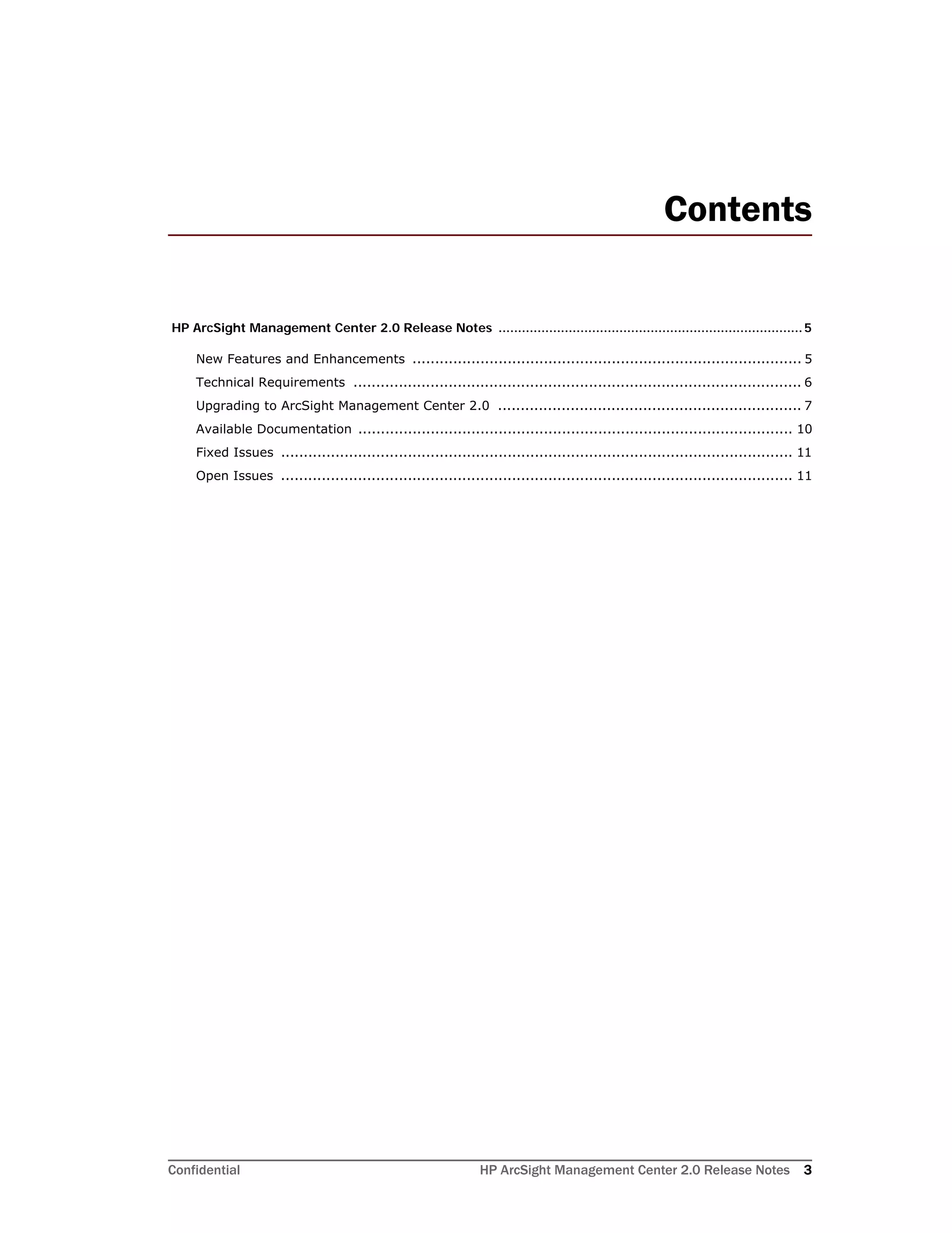 Confidential HP ArcSight Management Center 2.0 Release Notes 3
Contents
HP ArcSight Management Center 2.0 Release Notes ..............................................................................5
New Features and Enhancements ...................................................................................... 5
Technical Requirements ................................................................................................... 6
Upgrading to ArcSight Management Center 2.0 ................................................................... 7
Available Documentation ................................................................................................ 10
Fixed Issues ................................................................................................................. 11
Open Issues ................................................................................................................. 11
 