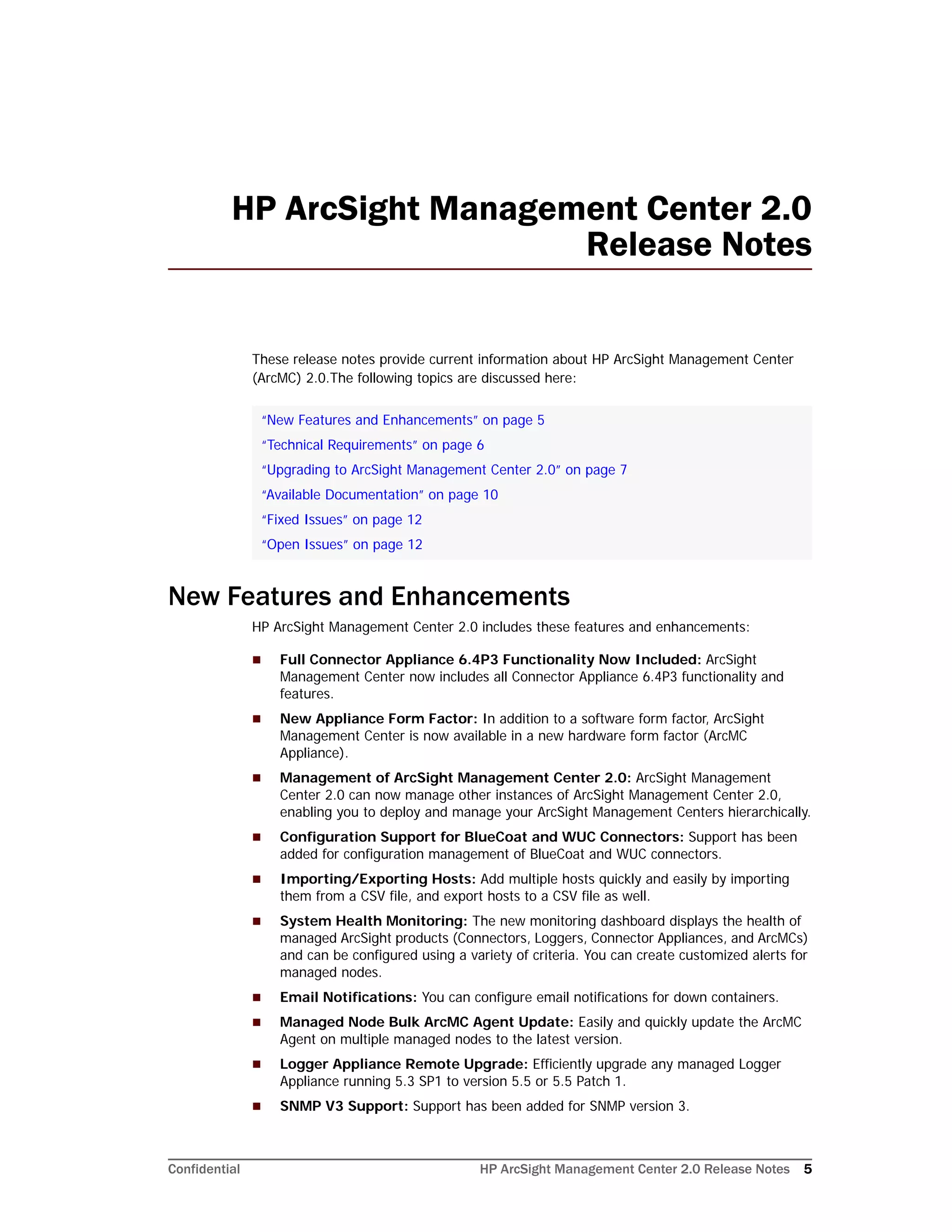 Confidential HP ArcSight Management Center 2.0 Release Notes 5
HP ArcSight Management Center 2.0
Release Notes
These release notes provide current information about HP ArcSight Management Center
(ArcMC) 2.0.The following topics are discussed here:
New Features and Enhancements
HP ArcSight Management Center 2.0 includes these features and enhancements:
 Full Connector Appliance 6.4P3 Functionality Now Included: ArcSight
Management Center now includes all Connector Appliance 6.4P3 functionality and
features.
 New Appliance Form Factor: In addition to a software form factor, ArcSight
Management Center is now available in a new hardware form factor (ArcMC
Appliance).
 Management of ArcSight Management Center 2.0: ArcSight Management
Center 2.0 can now manage other instances of ArcSight Management Center 2.0,
enabling you to deploy and manage your ArcSight Management Centers hierarchically.
 Configuration Support for BlueCoat and WUC Connectors: Support has been
added for configuration management of BlueCoat and WUC connectors.
 Importing/Exporting Hosts: Add multiple hosts quickly and easily by importing
them from a CSV file, and export hosts to a CSV file as well.
 System Health Monitoring: The new monitoring dashboard displays the health of
managed ArcSight products (Connectors, Loggers, Connector Appliances, and ArcMCs)
and can be configured using a variety of criteria. You can create customized alerts for
managed nodes.
 Email Notifications: You can configure email notifications for down containers.
 Managed Node Bulk ArcMC Agent Update: Easily and quickly update the ArcMC
Agent on multiple managed nodes to the latest version.
 Logger Appliance Remote Upgrade: Efficiently upgrade any managed Logger
Appliance running 5.3 SP1 to version 5.5 or 5.5 Patch 1.
 SNMP V3 Support: Support has been added for SNMP version 3.
“New Features and Enhancements” on page 5
“Technical Requirements” on page 6
“Upgrading to ArcSight Management Center 2.0” on page 7
“Available Documentation” on page 10
“Fixed Issues” on page 12
“Open Issues” on page 12
 