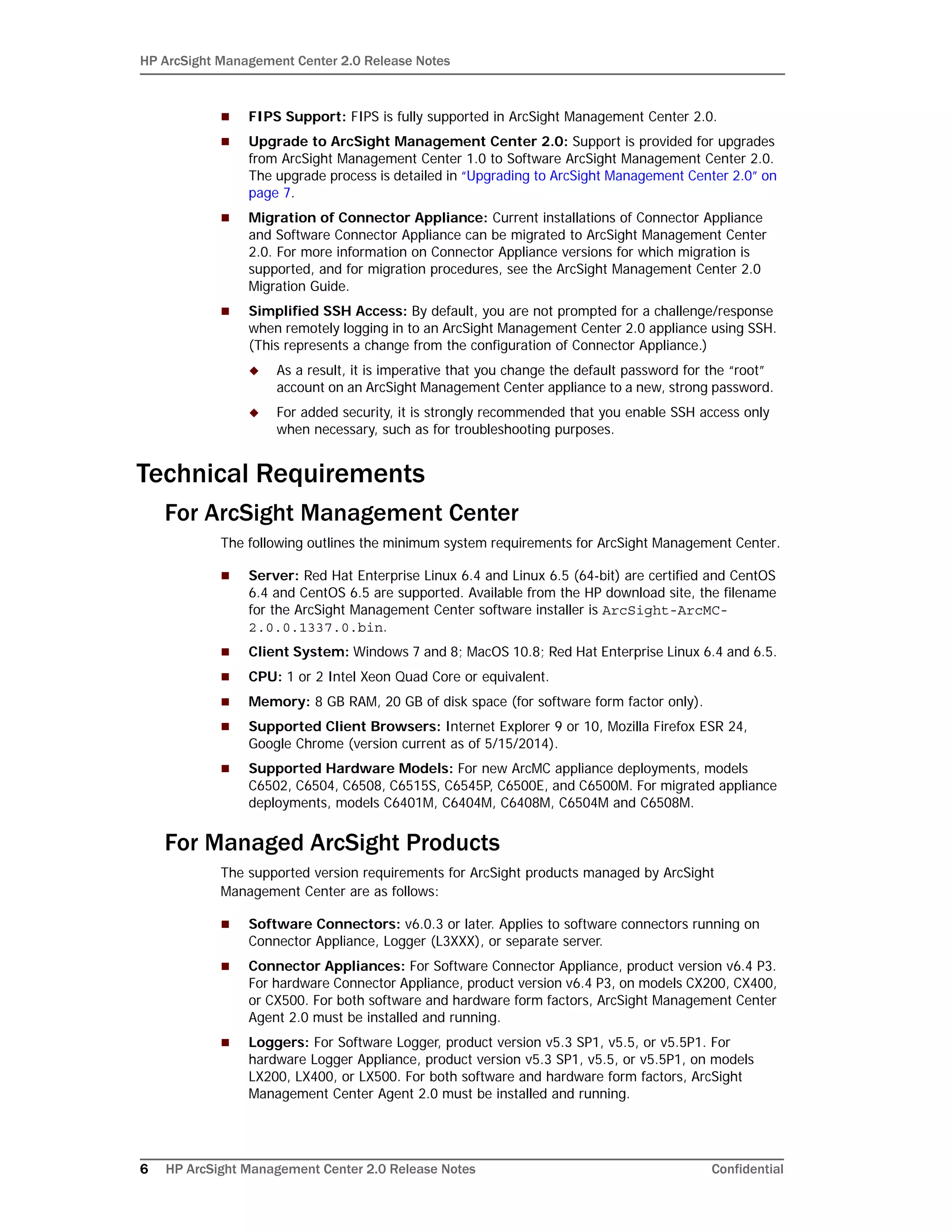 HP ArcSight Management Center 2.0 Release Notes
6 HP ArcSight Management Center 2.0 Release Notes Confidential
 FIPS Support: FIPS is fully supported in ArcSight Management Center 2.0.
 Upgrade to ArcSight Management Center 2.0: Support is provided for upgrades
from ArcSight Management Center 1.0 to Software ArcSight Management Center 2.0.
The upgrade process is detailed in “Upgrading to ArcSight Management Center 2.0” on
page 7.
 Migration of Connector Appliance: Current installations of Connector Appliance
and Software Connector Appliance can be migrated to ArcSight Management Center
2.0. For more information on Connector Appliance versions for which migration is
supported, and for migration procedures, see the ArcSight Management Center 2.0
Migration Guide.
 Simplified SSH Access: By default, you are not prompted for a challenge/response
when remotely logging in to an ArcSight Management Center 2.0 appliance using SSH.
(This represents a change from the configuration of Connector Appliance.)
 As a result, it is imperative that you change the default password for the “root”
account on an ArcSight Management Center appliance to a new, strong password.
 For added security, it is strongly recommended that you enable SSH access only
when necessary, such as for troubleshooting purposes.
Technical Requirements
For ArcSight Management Center
The following outlines the minimum system requirements for ArcSight Management Center.
 Server: Red Hat Enterprise Linux 6.4 and Linux 6.5 (64-bit) are certified and CentOS
6.4 and CentOS 6.5 are supported. Available from the HP download site, the filename
for the ArcSight Management Center software installer is ArcSight-ArcMC-
2.0.0.1337.0.bin.
 Client System: Windows 7 and 8; MacOS 10.8; Red Hat Enterprise Linux 6.4 and 6.5.
 CPU: 1 or 2 Intel Xeon Quad Core or equivalent.
 Memory: 8 GB RAM, 20 GB of disk space (for software form factor only).
 Supported Client Browsers: Internet Explorer 9 or 10, Mozilla Firefox ESR 24,
Google Chrome (version current as of 5/15/2014).
 Supported Hardware Models: For new ArcMC appliance deployments, models
C6502, C6504, C6508, C6515S, C6545P, C6500E, and C6500M. For migrated appliance
deployments, models C6401M, C6404M, C6408M, C6504M and C6508M.
For Managed ArcSight Products
The supported version requirements for ArcSight products managed by ArcSight
Management Center are as follows:
 Software Connectors: v6.0.3 or later. Applies to software connectors running on
Connector Appliance, Logger (L3XXX), or separate server.
 Connector Appliances: For Software Connector Appliance, product version v6.4 P3.
For hardware Connector Appliance, product version v6.4 P3, on models CX200, CX400,
or CX500. For both software and hardware form factors, ArcSight Management Center
Agent 2.0 must be installed and running.
 Loggers: For Software Logger, product version v5.3 SP1, v5.5, or v5.5P1. For
hardware Logger Appliance, product version v5.3 SP1, v5.5, or v5.5P1, on models
LX200, LX400, or LX500. For both software and hardware form factors, ArcSight
Management Center Agent 2.0 must be installed and running.
 