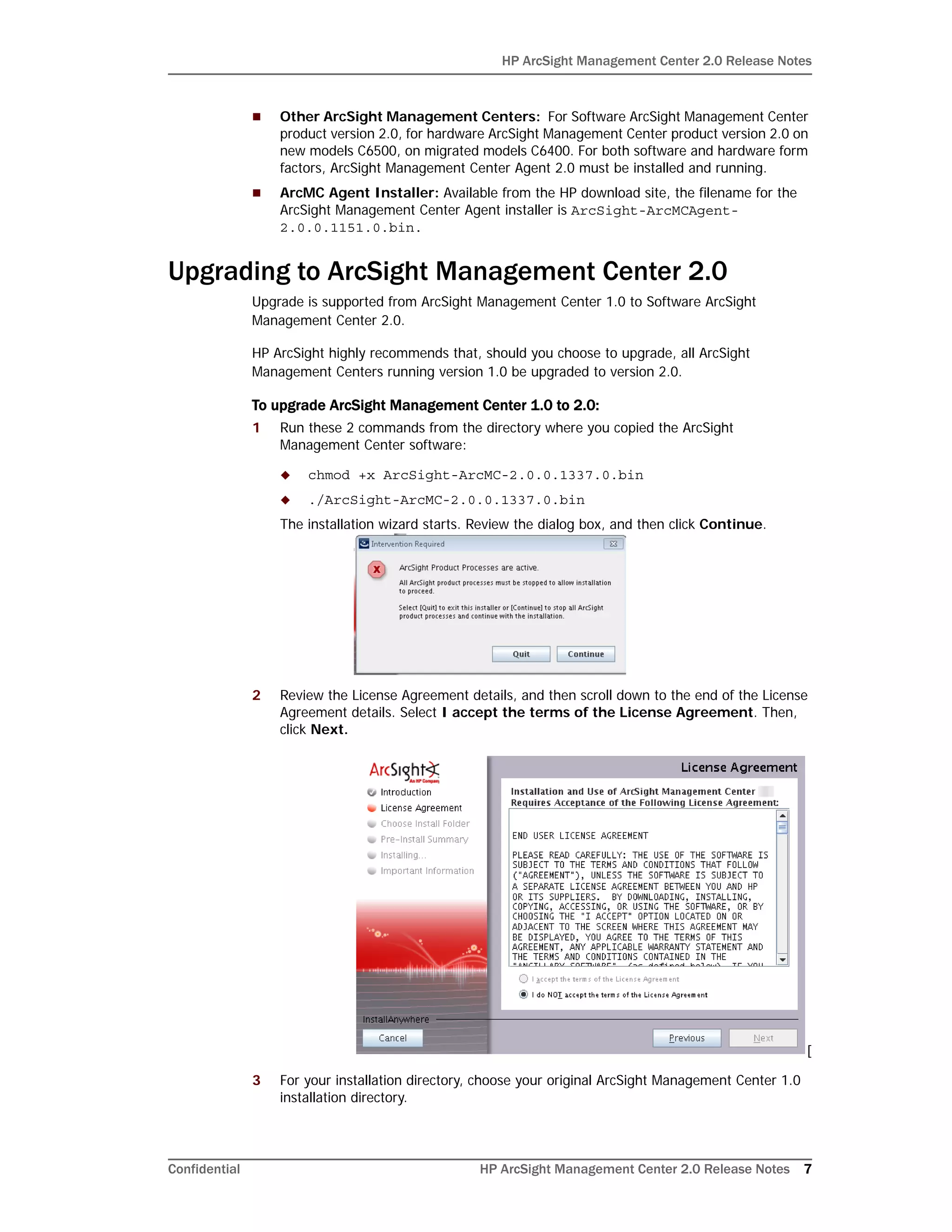 HP ArcSight Management Center 2.0 Release Notes
Confidential HP ArcSight Management Center 2.0 Release Notes 7
 Other ArcSight Management Centers: For Software ArcSight Management Center
product version 2.0, for hardware ArcSight Management Center product version 2.0 on
new models C6500, on migrated models C6400. For both software and hardware form
factors, ArcSight Management Center Agent 2.0 must be installed and running.
 ArcMC Agent Installer: Available from the HP download site, the filename for the
ArcSight Management Center Agent installer is ArcSight-ArcMCAgent-
2.0.0.1151.0.bin.
Upgrading to ArcSight Management Center 2.0
Upgrade is supported from ArcSight Management Center 1.0 to Software ArcSight
Management Center 2.0.
HP ArcSight highly recommends that, should you choose to upgrade, all ArcSight
Management Centers running version 1.0 be upgraded to version 2.0.
To upgrade ArcSight Management Center 1.0 to 2.0:
1 Run these 2 commands from the directory where you copied the ArcSight
Management Center software:
 chmod +x ArcSight-ArcMC-2.0.0.1337.0.bin
 ./ArcSight-ArcMC-2.0.0.1337.0.bin
The installation wizard starts. Review the dialog box, and then click Continue.
2 Review the License Agreement details, and then scroll down to the end of the License
Agreement details. Select I accept the terms of the License Agreement. Then,
click Next.
[
3 For your installation directory, choose your original ArcSight Management Center 1.0
installation directory.
 