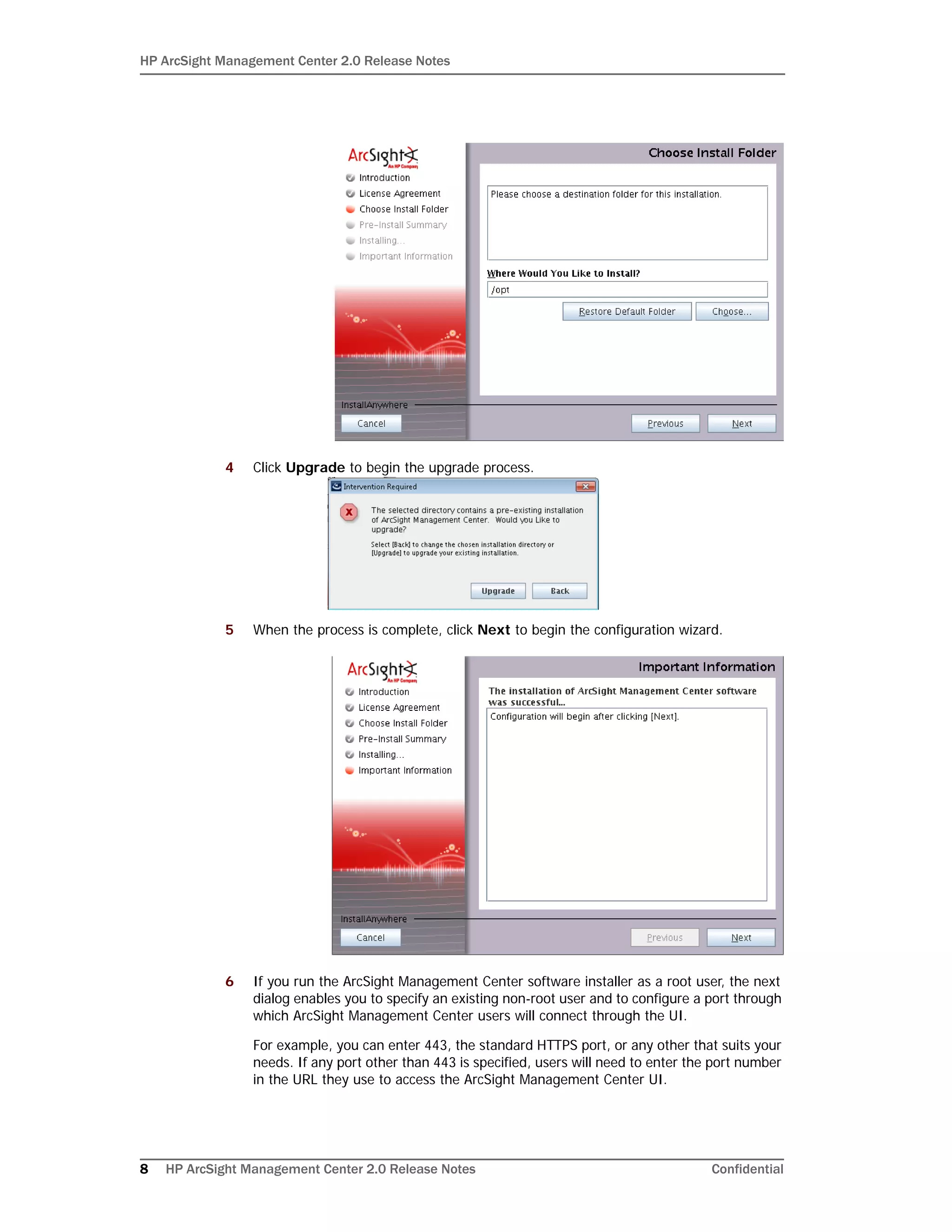 HP ArcSight Management Center 2.0 Release Notes
8 HP ArcSight Management Center 2.0 Release Notes Confidential
4 Click Upgrade to begin the upgrade process.
5 When the process is complete, click Next to begin the configuration wizard.
6 If you run the ArcSight Management Center software installer as a root user, the next
dialog enables you to specify an existing non-root user and to configure a port through
which ArcSight Management Center users will connect through the UI.
For example, you can enter 443, the standard HTTPS port, or any other that suits your
needs. If any port other than 443 is specified, users will need to enter the port number
in the URL they use to access the ArcSight Management Center UI.
 