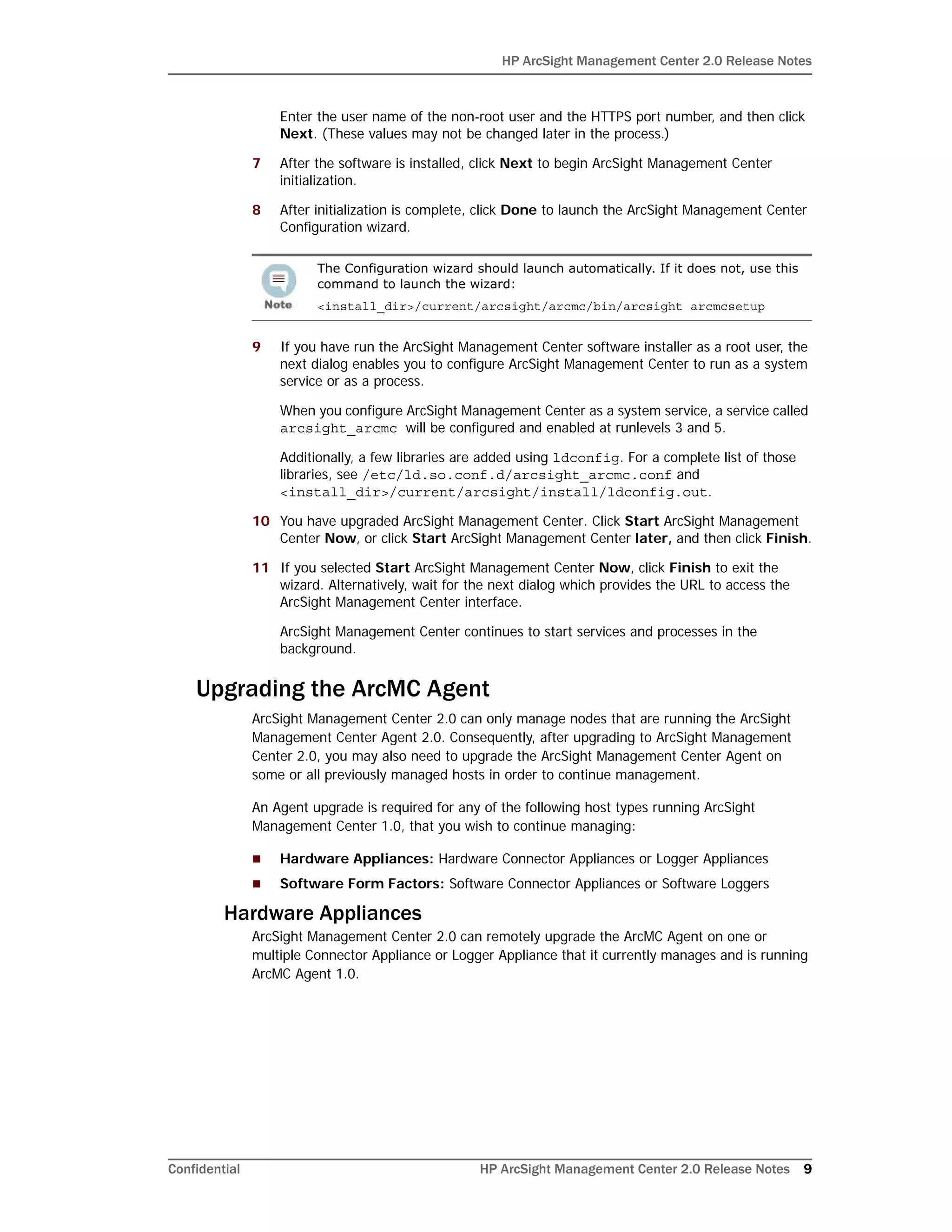 HP ArcSight Management Center 2.0 Release Notes
Confidential HP ArcSight Management Center 2.0 Release Notes 9
Enter the user name of the non-root user and the HTTPS port number, and then click
Next. (These values may not be changed later in the process.)
7 After the software is installed, click Next to begin ArcSight Management Center
initialization.
8 After initialization is complete, click Done to launch the ArcSight Management Center
Configuration wizard.
9 If you have run the ArcSight Management Center software installer as a root user, the
next dialog enables you to configure ArcSight Management Center to run as a system
service or as a process.
When you configure ArcSight Management Center as a system service, a service called
arcsight_arcmc will be configured and enabled at runlevels 3 and 5.
Additionally, a few libraries are added using ldconfig. For a complete list of those
libraries, see /etc/ld.so.conf.d/arcsight_arcmc.conf and
<install_dir>/current/arcsight/install/ldconfig.out.
10 You have upgraded ArcSight Management Center. Click Start ArcSight Management
Center Now, or click Start ArcSight Management Center later, and then click Finish.
11 If you selected Start ArcSight Management Center Now, click Finish to exit the
wizard. Alternatively, wait for the next dialog which provides the URL to access the
ArcSight Management Center interface.
ArcSight Management Center continues to start services and processes in the
background.
Upgrading the ArcMC Agent
ArcSight Management Center 2.0 can only manage nodes that are running the ArcSight
Management Center Agent 2.0. Consequently, after upgrading to ArcSight Management
Center 2.0, you may also need to upgrade the ArcSight Management Center Agent on
some or all previously managed hosts in order to continue management.
An Agent upgrade is required for any of the following host types running ArcSight
Management Center 1.0, that you wish to continue managing:
 Hardware Appliances: Hardware Connector Appliances or Logger Appliances
 Software Form Factors: Software Connector Appliances or Software Loggers
Hardware Appliances
ArcSight Management Center 2.0 can remotely upgrade the ArcMC Agent on one or
multiple Connector Appliance or Logger Appliance that it currently manages and is running
ArcMC Agent 1.0.
The Configuration wizard should launch automatically. If it does not, use this
command to launch the wizard:
<install_dir>/current/arcsight/arcmc/bin/arcsight arcmcsetup
 