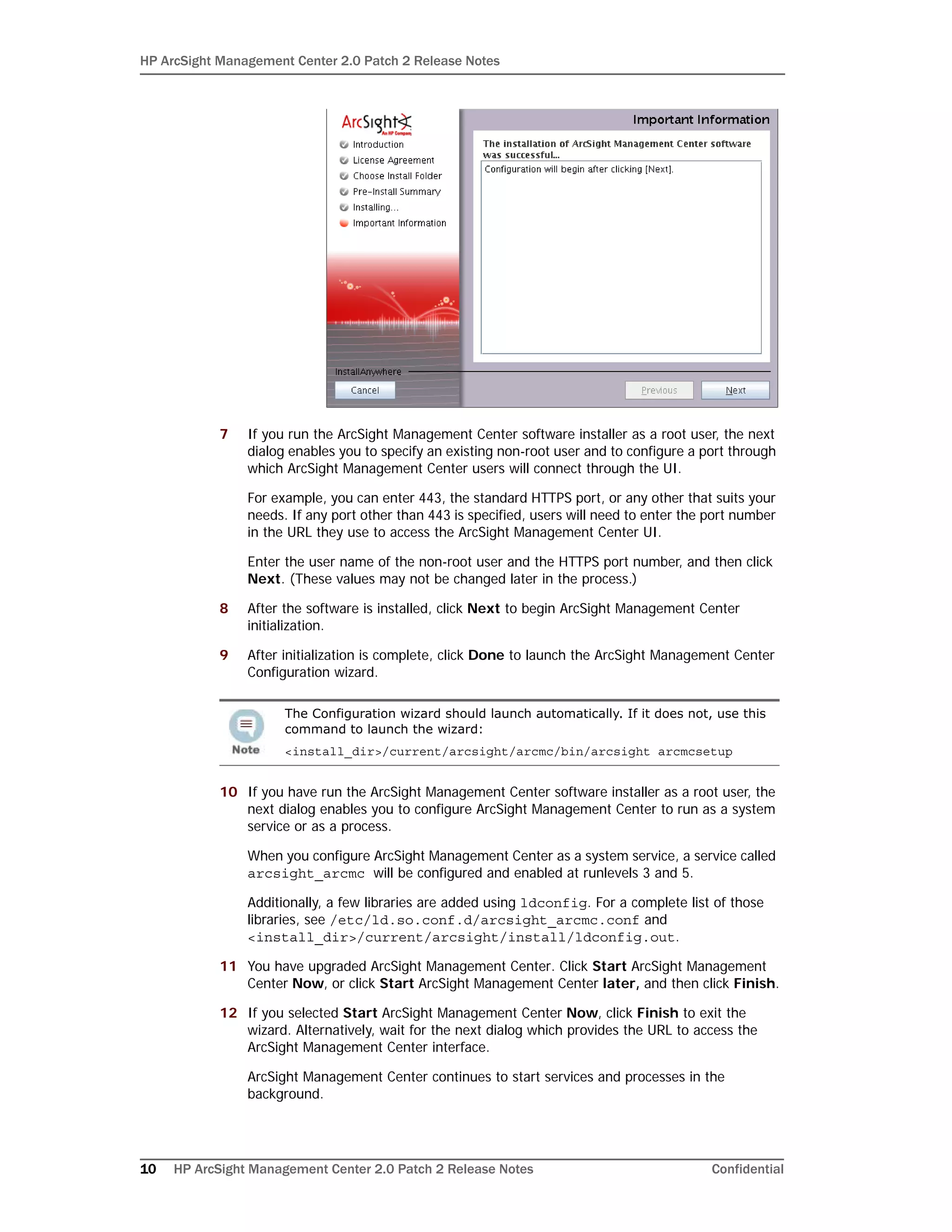 HP ArcSight Management Center 2.0 Patch 2 Release Notes
10 HP ArcSight Management Center 2.0 Patch 2 Release Notes Confidential
7 If you run the ArcSight Management Center software installer as a root user, the next
dialog enables you to specify an existing non-root user and to configure a port through
which ArcSight Management Center users will connect through the UI.
For example, you can enter 443, the standard HTTPS port, or any other that suits your
needs. If any port other than 443 is specified, users will need to enter the port number
in the URL they use to access the ArcSight Management Center UI.
Enter the user name of the non-root user and the HTTPS port number, and then click
Next. (These values may not be changed later in the process.)
8 After the software is installed, click Next to begin ArcSight Management Center
initialization.
9 After initialization is complete, click Done to launch the ArcSight Management Center
Configuration wizard.
10 If you have run the ArcSight Management Center software installer as a root user, the
next dialog enables you to configure ArcSight Management Center to run as a system
service or as a process.
When you configure ArcSight Management Center as a system service, a service called
arcsight_arcmc will be configured and enabled at runlevels 3 and 5.
Additionally, a few libraries are added using ldconfig. For a complete list of those
libraries, see /etc/ld.so.conf.d/arcsight_arcmc.conf and
<install_dir>/current/arcsight/install/ldconfig.out.
11 You have upgraded ArcSight Management Center. Click Start ArcSight Management
Center Now, or click Start ArcSight Management Center later, and then click Finish.
12 If you selected Start ArcSight Management Center Now, click Finish to exit the
wizard. Alternatively, wait for the next dialog which provides the URL to access the
ArcSight Management Center interface.
ArcSight Management Center continues to start services and processes in the
background.
The Configuration wizard should launch automatically. If it does not, use this
command to launch the wizard:
<install_dir>/current/arcsight/arcmc/bin/arcsight arcmcsetup
 