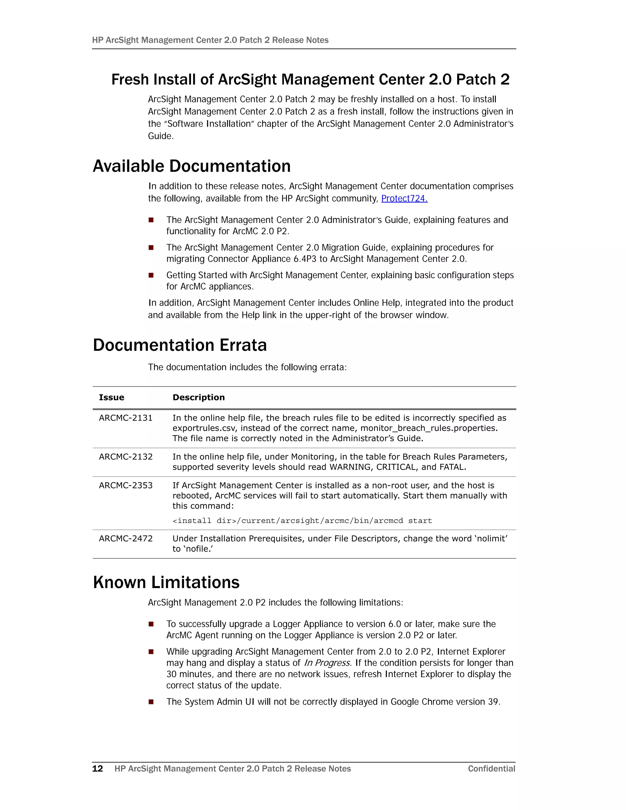 HP ArcSight Management Center 2.0 Patch 2 Release Notes
12 HP ArcSight Management Center 2.0 Patch 2 Release Notes Confidential
Fresh Install of ArcSight Management Center 2.0 Patch 2
ArcSight Management Center 2.0 Patch 2 may be freshly installed on a host. To install
ArcSight Management Center 2.0 Patch 2 as a fresh install, follow the instructions given in
the “Software Installation” chapter of the ArcSight Management Center 2.0 Administrator’s
Guide.
Available Documentation
In addition to these release notes, ArcSight Management Center documentation comprises
the following, available from the HP ArcSight community, Protect724.
 The ArcSight Management Center 2.0 Administrator’s Guide, explaining features and
functionality for ArcMC 2.0 P2.
 The ArcSight Management Center 2.0 Migration Guide, explaining procedures for
migrating Connector Appliance 6.4P3 to ArcSight Management Center 2.0.
 Getting Started with ArcSight Management Center, explaining basic configuration steps
for ArcMC appliances.
In addition, ArcSight Management Center includes Online Help, integrated into the product
and available from the Help link in the upper-right of the browser window.
Documentation Errata
The documentation includes the following errata:
Known Limitations
ArcSight Management 2.0 P2 includes the following limitations:
 To successfully upgrade a Logger Appliance to version 6.0 or later, make sure the
ArcMC Agent running on the Logger Appliance is version 2.0 P2 or later.
 While upgrading ArcSight Management Center from 2.0 to 2.0 P2, Internet Explorer
may hang and display a status of In Progress. If the condition persists for longer than
30 minutes, and there are no network issues, refresh Internet Explorer to display the
correct status of the update.
 The System Admin UI will not be correctly displayed in Google Chrome version 39.
Issue Description
ARCMC-2131 In the online help file, the breach rules file to be edited is incorrectly specified as
exportrules.csv, instead of the correct name, monitor_breach_rules.properties.
The file name is correctly noted in the Administrator’s Guide.
ARCMC-2132 In the online help file, under Monitoring, in the table for Breach Rules Parameters,
supported severity levels should read WARNING, CRITICAL, and FATAL.
ARCMC-2353 If ArcSight Management Center is installed as a non-root user, and the host is
rebooted, ArcMC services will fail to start automatically. Start them manually with
this command:
<install dir>/current/arcsight/arcmc/bin/arcmcd start
ARCMC-2472 Under Installation Prerequisites, under File Descriptors, change the word ‘nolimit’
to ‘nofile.’
 