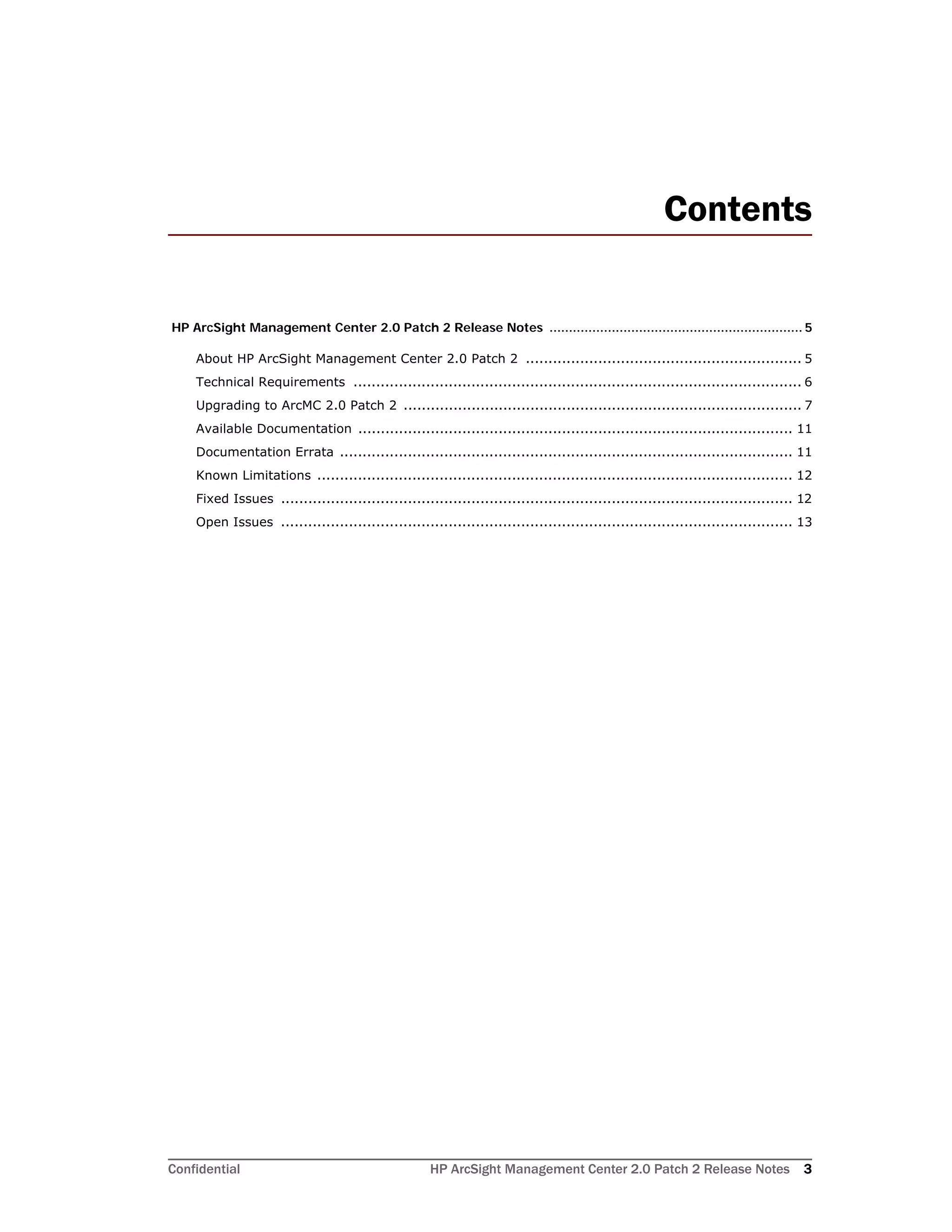 Confidential HP ArcSight Management Center 2.0 Patch 2 Release Notes 3
Contents
HP ArcSight Management Center 2.0 Patch 2 Release Notes ................................................................. 5
About HP ArcSight Management Center 2.0 Patch 2 ............................................................. 5
Technical Requirements ................................................................................................... 6
Upgrading to ArcMC 2.0 Patch 2 ........................................................................................ 7
Available Documentation ................................................................................................ 11
Documentation Errata .................................................................................................... 11
Known Limitations ......................................................................................................... 12
Fixed Issues ................................................................................................................. 12
Open Issues ................................................................................................................. 13
 