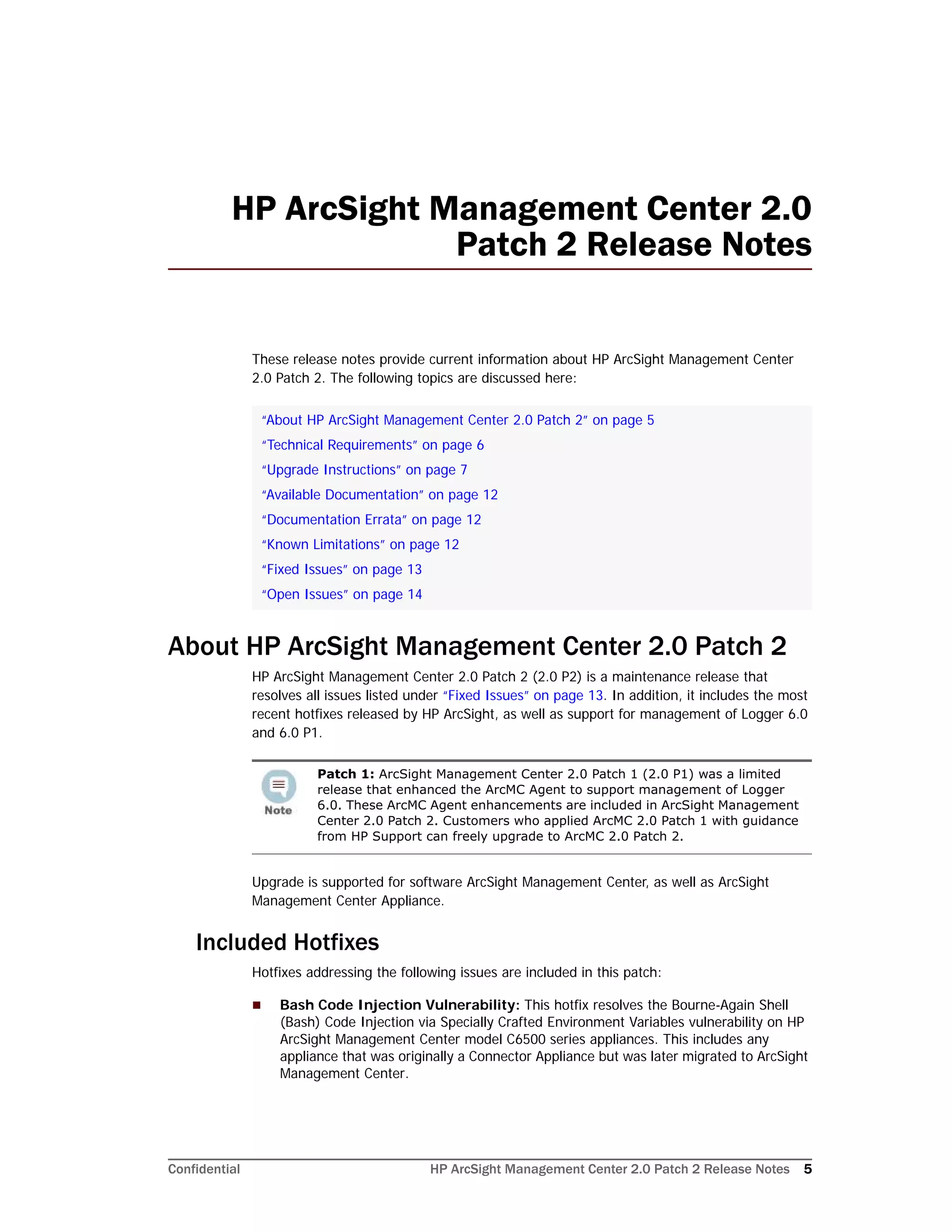 Confidential HP ArcSight Management Center 2.0 Patch 2 Release Notes 5
HP ArcSight Management Center 2.0
Patch 2 Release Notes
These release notes provide current information about HP ArcSight Management Center
2.0 Patch 2. The following topics are discussed here:
About HP ArcSight Management Center 2.0 Patch 2
HP ArcSight Management Center 2.0 Patch 2 (2.0 P2) is a maintenance release that
resolves all issues listed under “Fixed Issues” on page 13. In addition, it includes the most
recent hotfixes released by HP ArcSight, as well as support for management of Logger 6.0
and 6.0 P1.
Upgrade is supported for software ArcSight Management Center, as well as ArcSight
Management Center Appliance.
Included Hotfixes
Hotfixes addressing the following issues are included in this patch:
 Bash Code Injection Vulnerability: This hotfix resolves the Bourne-Again Shell
(Bash) Code Injection via Specially Crafted Environment Variables vulnerability on HP
ArcSight Management Center model C6500 series appliances. This includes any
appliance that was originally a Connector Appliance but was later migrated to ArcSight
Management Center.
“About HP ArcSight Management Center 2.0 Patch 2” on page 5
“Technical Requirements” on page 6
“Upgrade Instructions” on page 7
“Available Documentation” on page 12
“Documentation Errata” on page 12
“Known Limitations” on page 12
“Fixed Issues” on page 13
“Open Issues” on page 14
Patch 1: ArcSight Management Center 2.0 Patch 1 (2.0 P1) was a limited
release that enhanced the ArcMC Agent to support management of Logger
6.0. These ArcMC Agent enhancements are included in ArcSight Management
Center 2.0 Patch 2. Customers who applied ArcMC 2.0 Patch 1 with guidance
from HP Support can freely upgrade to ArcMC 2.0 Patch 2.
 