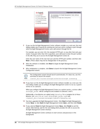 HP ArcSight Management Center 2.0 Patch 2 Release Notes
10 HP ArcSight Management Center 2.0 Patch 2 Release Notes Confidential
7 If you run the ArcSight Management Center software installer as a root user, the next
dialog enables you to specify an existing non-root user and to configure a port through
which ArcSight Management Center users will connect through the UI.
For example, you can enter 443, the standard HTTPS port, or any other that suits your
needs. If any port other than 443 is specified, users will need to enter the port number
in the URL they use to access the ArcSight Management Center UI.
Enter the user name of the non-root user and the HTTPS port number, and then click
Next. (These values may not be changed later in the process.)
8 After the software is installed, click Next to begin ArcSight Management Center
initialization.
9 After initialization is complete, click Done to launch the ArcSight Management Center
Configuration wizard.
10 If you have run the ArcSight Management Center software installer as a root user, the
next dialog enables you to configure ArcSight Management Center to run as a system
service or as a process.
When you configure ArcSight Management Center as a system service, a service called
arcsight_arcmc will be configured and enabled at runlevels 3 and 5.
Additionally, a few libraries are added using ldconfig. For a complete list of those
libraries, see /etc/ld.so.conf.d/arcsight_arcmc.conf and
<install_dir>/current/arcsight/install/ldconfig.out.
11 You have upgraded ArcSight Management Center. Click Start ArcSight Management
Center Now, or click Start ArcSight Management Center later, and then click Finish.
12 If you selected Start ArcSight Management Center Now, click Finish to exit the
wizard. Alternatively, wait for the next dialog which provides the URL to access the
ArcSight Management Center interface.
ArcSight Management Center continues to start services and processes in the
background.
The Configuration wizard should launch automatically. If it does not, use this
command to launch the wizard:
<install_dir>/current/arcsight/arcmc/bin/arcsight arcmcsetup
 