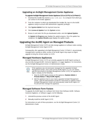 HP ArcSight Management Center 2.0 Patch 2 Release Notes
Confidential HP ArcSight Management Center 2.0 Patch 2 Release Notes 11
Upgrading an ArcSight Management Center Appliance
To upgrade ArcSight Management Center Appliance 2.0 (or 2.0 P1) to 2.0 Patch 2:
1 Download the installer file (named arcmc-1398.enc) to a computer from which you
can connect to the ArcMC appliance.
2 From the computer to which you downloaded the installer file, log in to the ArcMC
appliance using an account with administrator (upgrade) privileges.
3 Click System Admin from the top-level menu bar.
4 Click License & Update from the System section.
5 Browse to and select the file you downloaded earlier, and click Upload Update.
An Update In Progress page displays the update progress. Once the update has
completed, the Update Results page displays the update results.
Upgrading the ArcMC Agent on Managed Products
ArcSight Management Center 2.0 P2 can only manage appliance or software nodes running
ArcSight Management Center Agent 2.0 P2.
Consequently, after upgrading to ArcSight Management Center 2.0 Patch 2, any previously
managed hosts running an earlier version of the ArcMC Agent may require an Agent
upgrade to bring the version number to 2.0 P2.
Managed Hardware Appliances
ArcSight Management Center 2.0 P2 can remotely upgrade the ArcMC Agent running on
any currently managed ArcMC, Connector Appliance, or Logger Appliance. For instructions,
see the ArcSight Management Center 2.0 Administrator’s Guide.
Managed Software Form Factors
To upgrade the ArcMC Agent on a software form factor host (Software ArcMC, Software
Connector Appliance, or Software Logger), do the following:
1 Uninstall the previous version of the ArcMC Agent.
2 Manually install the ArcMC Agent 2.0 P2.
For instructions on each of these procedures, see the ArcSight Management Center 2.0
Administrator’s Guide.
If the appliance was not previously managed by the upgraded ArcSight
Management Center, and is still running ArcMC Agent 1.0, you can neither
add the host directly to ArcSight Management Center 2.0 P2, nor upgrade the
Agent. Instead, do the following:
1 Stop the ArcMC Agent process on the appliance (System Admin >
Process Status > Stop ArcMC Agent).
2 Add the appliance host to your newly upgraded ArcSight Management
Center. (See the Administrator’s Guide for instructions on adding a host.)
ArcSight Management Center will automatically install ArcMC Agent 2.0
P2 and will then manage the appliance.
 