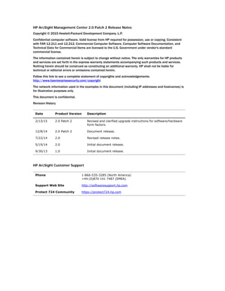 HP ArcSight Management Center 2.0 Patch 2 Release Notes
Copyright © 2015 Hewlett-Packard Development Company, L.P.
Confidential computer software. Valid license from HP required for possession, use or copying. Consistent
with FAR 12.211 and 12.212, Commercial Computer Software, Computer Software Documentation, and
Technical Data for Commercial Items are licensed to the U.S. Government under vendor's standard
commercial license.
The information contained herein is subject to change without notice. The only warranties for HP products
and services are set forth in the express warranty statements accompanying such products and services.
Nothing herein should be construed as constituting an additional warranty. HP shall not be liable for
technical or editorial errors or omissions contained herein.
Follow this link to see a complete statement of copyrights and acknowledgements:
http://www.hpenterprisesecurity.com/copyright
The network information used in the examples in this document (including IP addresses and hostnames) is
for illustration purposes only.
This document is confidential.
Revision History
HP ArcSight Customer Support
Date Product Version Description
2/13/15 2.0 Patch 2 Revised and clarified upgrade instructions for software/hardware
form factors.
12/8/14 2.0 Patch 2 Document release.
7/22/14 2.0 Revised release notes.
5/19/14 2.0 Initial document release.
9/30/13 1.0 Initial document release.
Phone 1-866-535-3285 (North America)
+44 (0)870 141 7487 (EMEA)
Support Web Site http://softwaresupport.hp.com
Protect 724 Community https://protect724.hp.com
 