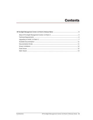 Confidential HP ArcSight Management Center 2.0 Patch 2 Release Notes 3
Contents
HP ArcSight Management Center 2.0 Patch 2 Release Notes ................................................................. 5
About HP ArcSight Management Center 2.0 Patch 2 ............................................................. 5
Technical Requirements ................................................................................................... 6
Upgrading to ArcMC 2.0 Patch 2 ........................................................................................ 7
Available Documentation ................................................................................................ 11
Documentation Errata .................................................................................................... 11
Known Limitations ......................................................................................................... 12
Fixed Issues ................................................................................................................. 12
Open Issues ................................................................................................................. 13
 
