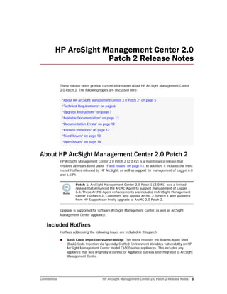 Confidential HP ArcSight Management Center 2.0 Patch 2 Release Notes 5
HP ArcSight Management Center 2.0
Patch 2 Release Notes
These release notes provide current information about HP ArcSight Management Center
2.0 Patch 2. The following topics are discussed here:
About HP ArcSight Management Center 2.0 Patch 2
HP ArcSight Management Center 2.0 Patch 2 (2.0 P2) is a maintenance release that
resolves all issues listed under “Fixed Issues” on page 13. In addition, it includes the most
recent hotfixes released by HP ArcSight, as well as support for management of Logger 6.0
and 6.0 P1.
Upgrade is supported for software ArcSight Management Center, as well as ArcSight
Management Center Appliance.
Included Hotfixes
Hotfixes addressing the following issues are included in this patch:
 Bash Code Injection Vulnerability: This hotfix resolves the Bourne-Again Shell
(Bash) Code Injection via Specially Crafted Environment Variables vulnerability on HP
ArcSight Management Center model C6500 series appliances. This includes any
appliance that was originally a Connector Appliance but was later migrated to ArcSight
Management Center.
“About HP ArcSight Management Center 2.0 Patch 2” on page 5
“Technical Requirements” on page 6
“Upgrade Instructions” on page 7
“Available Documentation” on page 12
“Documentation Errata” on page 12
“Known Limitations” on page 12
“Fixed Issues” on page 13
“Open Issues” on page 14
Patch 1: ArcSight Management Center 2.0 Patch 1 (2.0 P1) was a limited
release that enhanced the ArcMC Agent to support management of Logger
6.0. These ArcMC Agent enhancements are included in ArcSight Management
Center 2.0 Patch 2. Customers who applied ArcMC 2.0 Patch 1 with guidance
from HP Support can freely upgrade to ArcMC 2.0 Patch 2.
 