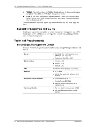 HP ArcSight Management Center 2.0 Patch 2 Release Notes
6 HP ArcSight Management Center 2.0 Patch 2 Release Notes Confidential
 POODLE: This hotfix resolves the POODLE (Padding Oracle On Downgraded Legacy
Encryption) vulnerability on HP ArcSight Management Center.
 TZDATA: This hotfix brings HP ArcSight Management Center into compliance with
changes to time zones in the Russian Federation, which were scheduled to go into
effect on October 26, 2014.
Customers who have previously applied any of these hotfixes may also freely apply this
patch.
Support for Logger 6.0 and 6.0 P1
ArcMC Agent support has been added for remote management of Logger 6.0 and 6.0 P1.
ArcMC Agent version 2.0 P2 must be running on the remotely managed Logger host in
order to enable management.
Technical Requirements
For ArcSight Management Center
These are the minimum system requirements for running ArcSight Management Center 2.0
Patch 2.
Server • Certified: Red Hat Enterprise Linux
(RHEL) 6.4, 6.5 (64-bit)
• Supported: CentOS 6.4,6.5
Client System • Windows 7,8
• Mac OS 10.8
• RHEL 6.4, 6.5
CPU 1 or 2 Intel Xeon Quad (or equivalent)
Memory • 8 GB RAM
• 20 GB disk space (for software form
factor)
Supported Client Browsers • Internet Explorer 9, 10
• Mozilla Firefox ESR 31.2
• Chrome version 38 (version as of
11/20/2014)
Hardware Models • For new deployments, model C6500
• For migrated deployments, model
C6400
 