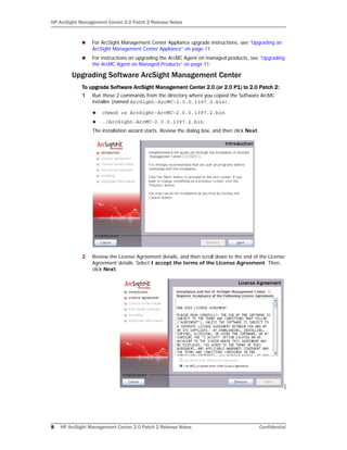 HP ArcSight Management Center 2.0 Patch 2 Release Notes
8 HP ArcSight Management Center 2.0 Patch 2 Release Notes Confidential
 For ArcSight Management Center Appliance upgrade instructions, see “Upgrading an
ArcSight Management Center Appliance” on page 11.
 For instructions on upgrading the ArcMC Agent on managed products, see “Upgrading
the ArcMC Agent on Managed Products” on page 11.
Upgrading Software ArcSight Management Center
To upgrade Software ArcSight Management Center 2.0 (or 2.0 P1) to 2.0 Patch 2:
1 Run these 2 commands from the directory where you copied the Software ArcMC
installer (named ArcSight-ArcMC-2.0.0.1397.2.bin):
 chmod +x ArcSight-ArcMC-2.0.0.1397.2.bin
 ./ArcSight-ArcMC-2.0.0.1397.2.bin
The installation wizard starts. Review the dialog box, and then click Next.
2 Review the License Agreement details, and then scroll down to the end of the License
Agreement details. Select I accept the terms of the License Agreement. Then,
click Next.
[
 