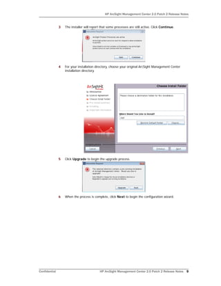 HP ArcSight Management Center 2.0 Patch 2 Release Notes
Confidential HP ArcSight Management Center 2.0 Patch 2 Release Notes 9
3 The installer will report that some processes are still active. Click Continue.
4 For your installation directory, choose your original ArcSight Management Center
installation directory.
5 Click Upgrade to begin the upgrade process.
6 When the process is complete, click Next to begin the configuration wizard.
 