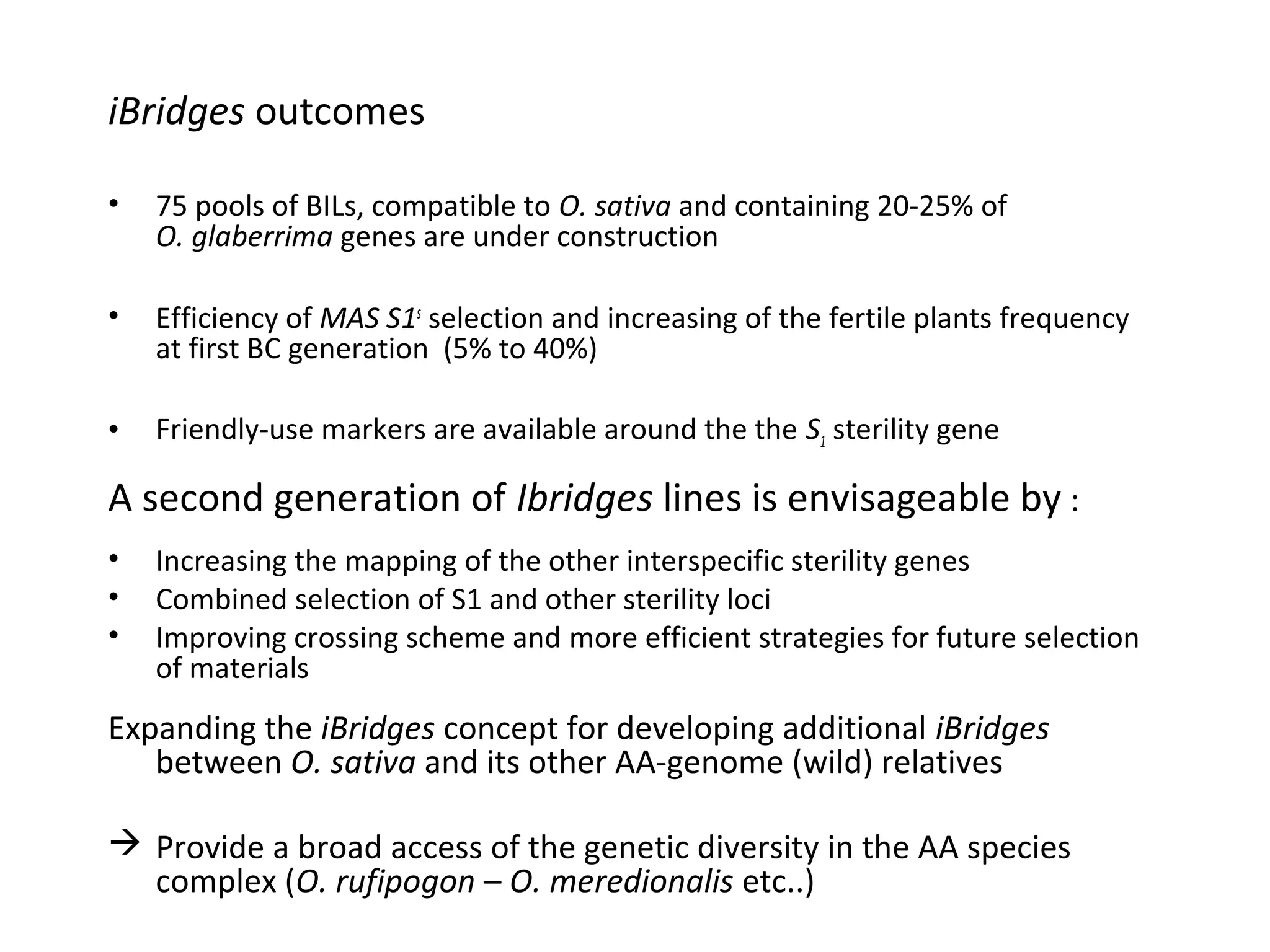 iBridges outcomes
•

75 pools of BILs, compatible to O. sativa and containing 20-25% of
O. glaberrima genes are under construction

•

Efficiency of MAS S1s selection and increasing of the fertile plants frequency
at first BC generation (5% to 40%)

•

Friendly-use markers are available around the the S1 sterility gene

A second generation of Ibridges lines is envisageable by :
•
•
•

Increasing the mapping of the other interspecific sterility genes
Combined selection of S1 and other sterility loci
Improving crossing scheme and more efficient strategies for future selection
of materials

Expanding the iBridges concept for developing additional iBridges
between O. sativa and its other AA-genome (wild) relatives
 Provide a broad access of the genetic diversity in the AA species
complex (O. rufipogon – O. meredionalis etc..)

 