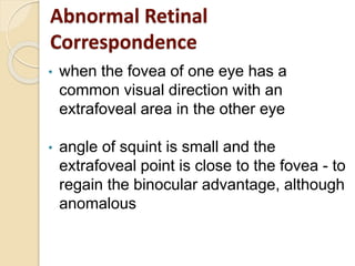 Abnormal Retinal
Correspondence
• when the fovea of one eye has a
common visual direction with an
extrafoveal area in the other eye
• angle of squint is small and the
extrafoveal point is close to the fovea - to
regain the binocular advantage, although
anomalous
 