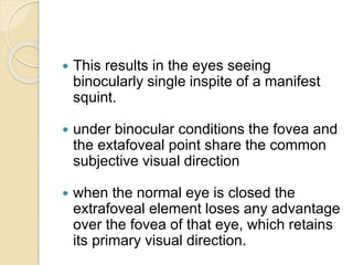  This results in the eyes seeing
binocularly single inspite of a manifest
squint.
 under binocular conditions the fovea and
the extafoveal point share the common
subjective visual direction
 when the normal eye is closed the
extrafoveal element loses any advantage
over the fovea of that eye, which retains
its primary visual direction.
 