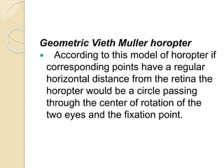 Geometric Vieth Muller horopter
 According to this model of horopter if
corresponding points have a regular
horizontal distance from the retina the
horopter would be a circle passing
through the center of rotation of the
two eyes and the fixation point.
 