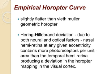 Empirical Horopter Curve
 slightly flatter than vieth muller
geometric horopter
 Hering-Hillebrand deviation - due to
both neural and optical factors - nasal
hemi-retina at any given eccentricity
contains more photoreceptors per unit
area than the temporal hemi retina
producing a deviation in the horopter
mapping in the visual cortex.
 