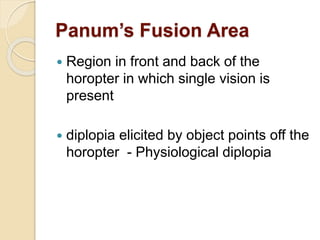 Panum’s Fusion Area
 Region in front and back of the
horopter in which single vision is
present
 diplopia elicited by object points off the
horopter - Physiological diplopia
 