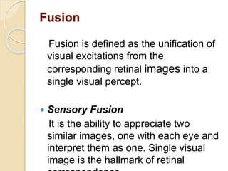 Fusion
Fusion is defined as the unification of
visual excitations from the
corresponding retinal images into a
single visual percept.
 Sensory Fusion
It is the ability to appreciate two
similar images, one with each eye and
interpret them as one. Single visual
image is the hallmark of retinal
 