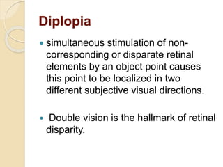 Diplopia
 simultaneous stimulation of non-
corresponding or disparate retinal
elements by an object point causes
this point to be localized in two
different subjective visual directions.
 Double vision is the hallmark of retinal
disparity.
 